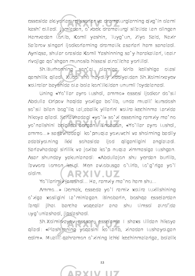 essesida aktyorlar, rejissorlar va dramaturglarning qizg`in olami kashf etiladi. Jumladan, o`zbek dramaturgi sifatida tan olingan Hamzadan tortib, Komil yashin, Tuyg`un, Ziyo Said, Nazir Safarov singari ijodkorlarning dramatik asarlari ham sanaladi. Ayniqsa, shular orasida Komil Yashinning sa`y-harakatlari, teatr rivojiga qo`shgan munosib hissasi atroflicha yoritildi. Sh.Burhonning san`at olamiga kirib kelishiga otasi qarshilik qiladi. Xuddi shu hayotiy ziddiyatdan Sh.Xolmirzayev xotiralar bayonida ota-bola konfliktidan unumli foydalanadi. Uning «Yo`llar ayro tushdi, ammo» essesi ijodkor do`sti Abdulla Oripov haqida yozilga bo`lib, unda mualif kursdosh so`sti bilan bog`liq tal;abalik yillarini xotira-kechinma tarzida hikoya qiladi. Sarlavhadagi «yo`l» so`zi essening ramziy ma`no yo`nalishini belgilab bergan. Binobarin, «Yo`llar ayro tushdi, ammo...» sarlavhadagi ko`pnuqta yozuvchi va shoirning badiiy adabiyotning ikki sohasida ijod qilganligini anglatadi. Sarlavhadagi sirlilik va joziba ko`p nuqta zimmasiga tushgan. Asar shunday yakunlanadi: «Abdullajon shu yerdan burilib, favvora tomon ketdi. Men avtobusga o`tirib, to`g`riga yo`l oldim. Yo`llarimiz jarashdi... Ha, ramziy ma`no ham shu... Ammo...» Demak, esseda yo`l ramiz xotira tuzilishining o`ziga xosligini ta`minlagan. Binobarin, boshqa esselardan farqli jihat barcha voqealar ana shu timsol atrofida uyg`unlashadi, jipslashadi. Sh.Xolmirzayev asosan, esselarda I shaxs tilidan hikoya qiladi: «Plashimning yoqasini ko`tarib, zinadan tushayotgan edim». Muallif-qahramon o`zining ichki kechinmalariga, bolalik 53 