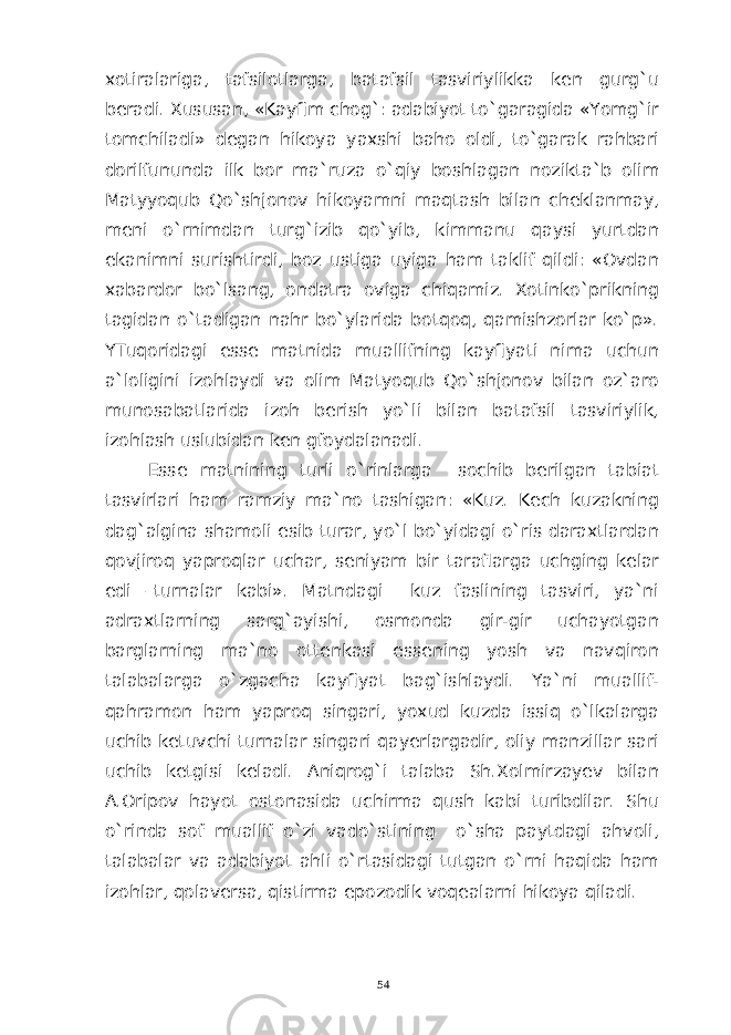 xotiralariga, tafsilotlarga, batafsil tasviriylikka ken gurg`u beradi. Xususan, «Kayfim chog`: adabiyot to`garagida «Yomg`ir tomchiladi» degan hikoya yaxshi baho oldi, to`garak rahbari dorilfununda ilk bor ma`ruza o`qiy boshlagan nozikta`b olim Matyyoqub Qo`shjonov hikoyamni maqtash bilan cheklanmay, meni o`rnimdan turg`izib qo`yib, kimmanu qaysi yurtdan ekanimni surishtirdi, boz ustiga uyiga ham taklif qildi: «Ovdan xabardor bo`lsang, ondatra oviga chiqamiz. Xotinko`prikning tagidan o`tadigan nahr bo`ylarida botqoq, qamishzorlar ko`p». YTuqoridagi esse matnida muallifning kayfiyati nima uchun a`loligini izohlaydi va olim Matyoqub Qo`shjonov bilan oz`aro munosabatlarida izoh berish yo`li bilan batafsil tasviriylik, izohlash uslubidan ken gfoydalanadi. Esse matnining turli o`rinlarga sochib berilgan tabiat tasvirlari ham ramziy ma`no tashigan: «Kuz. Kech kuzakning dag`algina shamoli esib turar, yo`l bo`yidagi o`ris daraxtlardan qovjiroq yaproqlar uchar, seniyam bir taraflarga uchging kelar edi –turnalar kabi». Matndagi kuz faslining tasviri, ya`ni adraxtlarning sarg`ayishi, osmonda gir-gir uchayotgan barglarning ma`no ottenkasi essening yosh va navqiron talabalarga o`zgacha kayfiyat bag`ishlaydi. Ya`ni muallif- qahramon ham yaproq singari, yoxud kuzda issiq o`lkalarga uchib ketuvchi turnalar singari qayerlargadir, oliy manzillar sari uchib ketgisi keladi. Aniqrog`i talaba Sh.Xolmirzayev bilan A.Oripov hayot ostonasida uchirma qush kabi turibdilar. Shu o`rinda sof muallif o`zi vado`stining o`sha paytdagi ahvoli, talabalar va adabiyot ahli o`rtasidagi tutgan o`rni haqida ham izohlar, qolaversa, qistirma epozodik voqealarni hikoya qiladi. 54 