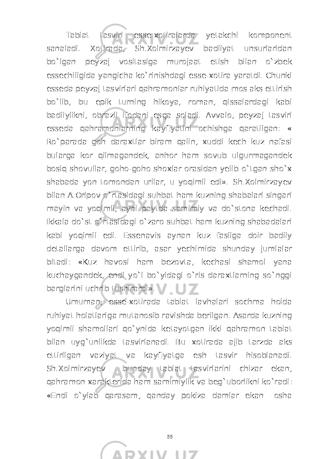 Tabiat tasviri esse-xotiralarda yetakchi komponent sanaladi. Xotirada, Sh.Xolmirzayev badiiyat unsurlaridan bo`lgan peyzaj vositasiga murojaat etish bilan o`zbek essechiligida yangicha ko`rinishdagi esse-xotira yaratdi. Chunki esseda peyzaj tasvirlari qahramonlar ruhiyatida mos aks ettirish bo`lib, bu epik turning hikoya, roman, qissalardagi kabi badiiylikni, obrazli ifodani esga soladi. Avvalo, peyzaj tasviri esseda qahramonlarning kayfiyatini ochishga qaratilgan: « Ro`parada goh daraxtlar biram qalin, xuddi kech kuz nafasi bularga kor qilmagandek, anhor ham sovub ulgurmagandek bosiq shovullar, goho-goho shoxlar orasidan yelib o`tgan sho`x shabada yon tomondan urilar, u yoqimli edi». Sh.Xolmirzayev bilan A.Oripov o`rtasidagi suhbat ham kuzning shabalari singari mayin va yoqimli, ayni paytda samimiy va do`stona kechadi. Ikkala do`st o`rtasidagi o`zaro suhbat ham kuzning shabadalari kabi yoqimli edi. Essenavis aynan kuz fasliga doir badiiy detallarga davom ettirib, asar yechimida shunday jumlalar bitadi: «Kuz havosi ham bezovta, kechasi shamol yana kuchaygandek, endi yo`l bo`yidagi o`ris daraxtlarning so`nggi barglarini uchrib tushirardi». Umuman, esse-xotirada tabiat lavhalari sochma holda ruhiyat holatlariga mutanosib ravishda berilgan. Asarda kuzning yoqimli shamollari qo`ynida ketayotgan ikki qahramon tabiat bilan uyg`unlikda tasvirlanadi. Bu xotirada ajib tarzda aks ettirilgan vaziyat va kayfiyatga esh tasvir hisoblanadi. Sh.Xolmirzayev bunday tabiat tasvirlarini chizar ekan, qahramon xarakterida ham samimiylik va beg`uborlikni ko`radi: «Endi o`ylab qarasam, qanday pokiza damlar ekan –osha 55 