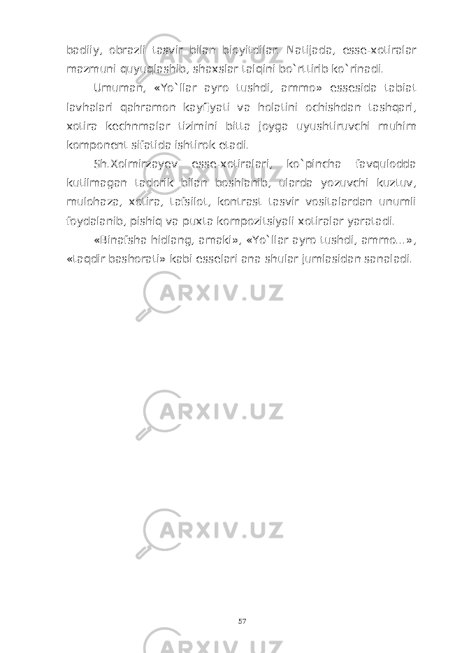 badiiy, obrazli tasvir bilan bioyitdilar. Natijada, esse-xotiralar mazmuni quyuqlashib, shaxslar talqini bo`rttirib ko`rinadi. Umuman, «Yo`llar ayro tushdi, ammo» essesida tabiat lavhalari qahramon kayfiyati va holatini ochishdan tashqari, xotira kechnmalar tizimini bitta joyga uyushtiruvchi muhim komponent sifatida ishtirok etadi. Sh.Xolmirzayev esse-xotiralari, ko`pincha favqulodda kutilmagan tadorik bilan boshlanib, ularda yozuvchi kuztuv, mulohaza, xotira, tafsilot, kontrast tasvir vositalardan unumli foydalanib, pishiq va puxta kompozitsiyali xotiralar yaratadi. «Binafsha hidlang, amaki», «Yo`llar ayro tushdi, ammo...», «taqdir bashorati» kabi esselari ana shular jumlasidan sanaladi. 57 