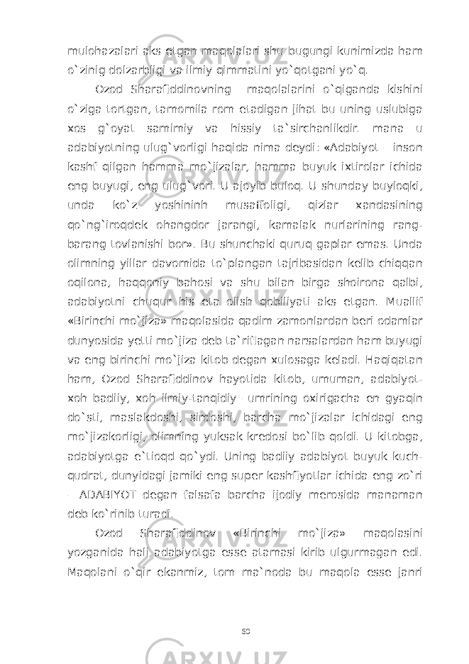 mulohazalari aks etgan maqolalari shu bugungi kunimizda ham o`zinig dolzarbligi va ilmiy qimmatini yo`qotgani yo`q. Ozod Sharafiddinovning maqolalarini o`qiganda kishini o`ziga tortgan, tamomila rom etadigan jihat bu uning uslubiga xos g`oyat samimiy va hissiy ta`sirchanlikdir. mana u adabiyotning ulug`vorligi haqida nima deydi: «Adabiyot – inson kashf qilgan hamma mo`jizalar, hamma buyuk ixtirolar ichida eng buyugi, eng ulug`vori. U ajoyib buloq. U shunday buyloqki, unda ko`z yoshininh musaffoligi, qizlar xandasining qo`ng`iroqdek ohangdor jarangi, kamalak nurlarining rang- barang tovlanishi bor». Bu shunchaki quruq gaplar emas. Unda olimning yillar davomida to`plangan tajribasidan kelib chiqqan oqilona, haqqoniy bahosi va shu bilan birga shoirona qalbi, adabiyotni chuqur his eta olish qobiliyati aks etgan. Muallif «Birinchi mo`jiza» maqolasida qadim zamonlardan beri odamlar dunyosida yetti mo`jiza deb ta`riflagan narsalardan ham buyugi va eng birinchi mo`jiza kitob degan xulosaga keladi. Haqiqatan ham, Ozod Sharafiddinov hayotida kitob, umuman, adabiyot- xoh badiiy, xoh ilmiy-tanqidiy –umrining oxirigacha en gyaqin do`sti, maslakdoshi, sirdoshi, barcha mo`jizalar ichidagi eng mo`jizakorligi, olimning yuksak kredosi bo`lib qoldi. U kitobga, adabiyotga e`tioqd qo`ydi. Uning badiiy adabiyot buyuk kuch- qudrat, dunyidagi jamiki eng super kashfiyotlar ichida eng zo`ri – ADABIYOT degan falsafa barcha ijodiy merosida manaman deb ko`rinib turadi. Ozod Sharafiddinov «Birinchi mo`jiza» maqolasini yozganida hali adabiyotga esse atamasi kirib ulgurmagan edi. Maqolani o`qir ekanmiz, tom ma`noda bu maqola esse janri 60 