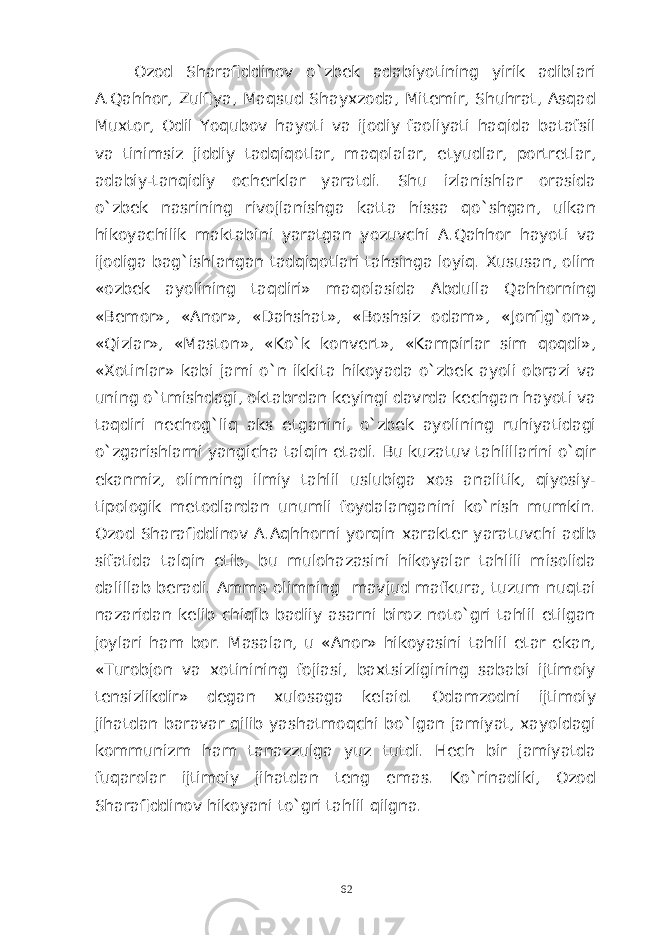 Ozod Sharafiddinov o`zbek adabiyotining yirik adiblari A.Qahhor, Zulfiya, Maqsud Shayxzoda, Mitemir, Shuhrat, Asqad Muxtor, Odil Yoqubov hayoti va ijodiy faoliyati haqida batafsil va tinimsiz jiddiy tadqiqotlar, maqolalar, etyudlar, portretlar, adabiy-tanqidiy ocherklar yaratdi. Shu izlanishlar orasida o`zbek nasrining rivojlanishga katta hissa qo`shgan, ulkan hikoyachilik maktabini yaratgan yozuvchi A.Qahhor hayoti va ijodiga bag`ishlangan tadqiqotlari tahsinga loyiq. Xususan, olim «ozbek ayolining taqdiri» maqolasida Abdulla Qahhorning «Bemor», «Anor», «Dahshat», «Boshsiz odam», «Jonfig`on», «Qizlar», «Maston», «Ko`k konvert», «Kampirlar sim qoqdi», «Xotinlar» kabi jami o`n ikkita hikoyada o`zbek ayoli obrazi va uning o`tmishdagi, oktabrdan keyingi davrda kechgan hayoti va taqdiri nechog`liq aks etganini, o`zbek ayolining ruhiyatidagi o`zgarishlarni yangicha talqin etadi. Bu kuzatuv tahlillarini o`qir ekanmiz, olimning ilmiy tahlil uslubiga xos analitik, qiyosiy- tipologik metodlardan unumli foydalanganini ko`rish mumkin. Ozod Sharafiddinov A.Aqhhorni yorqin xarakter yaratuvchi adib sifatida talqin etib, bu mulohazasini hikoyalar tahlili misolida dalillab beradi. Ammo olimning mavjud mafkura, tuzum nuqtai nazaridan kelib chiqib badiiy asarni biroz noto`gri tahlil etilgan joylari ham bor. Masalan, u «Anor» hikoyasini tahlil etar ekan, «Turobjon va xotinining fojiasi, baxtsizligining sababi ijtimoiy tensizlikdir» degan xulosaga kelaid. Odamzodni ijtimoiy jihatdan baravar qilib yashatmoqchi bo`lgan jamiyat, xayoldagi kommunizm ham tanazzulga yuz tutdi. Hech bir jamiyatda fuqarolar ijtimoiy jihatdan teng emas. Ko`rinadiki, Ozod Sharafiddinov hikoyani to`gri tahlil qilgna. 62 