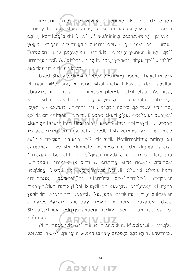 «Anor» jikoyasida yozuvchi jamiyat keltirib chiqargan ijtimoiy illat qashshoqlikning oqibatlari haqida yozadi. Turobjon og`ir, kambag`alchilik tufayli xotinining boshqorong`i paytida yegisi kelgan arzimagan anorni deb o`g`rilikka qo`l uradi. Turobjon shu paytgacha umrida bunday yomon ishga qo`l urmagan edi. A.Qahhor uning bunday yomon ishga qo`l urishini sabablarini dalillab berdi. Ozod Sharafiddinov o`zbek ayolining nochor hayotini aks ettirgan «Bemor», «Anor», «Dahshat» hikoyalaridagi ayollar obrazini, xatti-harakatini qiyosiy planda tahlil etadi. Ayniqsa, shu fikrlar orasida olimning quyidagi mulohazalari tahsinga loyiq: «Hikoyada Unsinni halik qilgan narsa qo`rquv, vahima, go`riston dahshati emas, Dodho ekanligiga, dodholar dunyosi ekaniga ishora bor. Unsinning jasorati beiz qolmaydi, u Dodho xonadonining tomiriga bolta uradi, tilsiz kundoshlarining qlbida so`nib qolgan hislarini o`t oldiradi. Nodirmohbegimning bu dargohdan ketishi dodholar dunyosining chirikligiga ishora. Nimagadir bu tahlillarni o`qiganimizda chet ellik olimlar, shu jumladan, amerikalik olim Olvortning «Padarkush» dramasi haqidagi kuzatishlari xayolimizga keladi. Chunki Olvort ham dramadagi personajlar, ularning xatti-harakati, voqealar mohiyatidan ramziylikni izlaydi va davrga, jamiyatga qilingan yashirin ishoralarni topadi. Natijada origiunal ilmiy xulosalar chiqaradi.Aynan shunday nozik olimona kuzatuv Ozod Sharafiddinov tadqiqotlaridagi badiiy asarlar tahlilida yaqqol ko`rinadi. Olim maqolada «O`tmishdan ertaklar» kitobidagi «Hur qiz» bobida hikoya qilingan voqea tarixiy asosga egaligini, Savriniso 63 