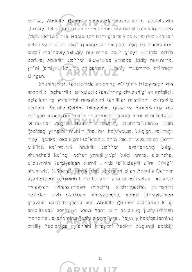 bo`lsa, Abdulla Qahhor hkoyasida qashshoqlik, adolatsizlik ijtimoiy illat sifatida muhim muammo sifatida olib chiqilgan, deb jiddiy fikr bildiradi. Haqiqatan ham g`arblik adib asarida shaftoli detali va u bilan bog`liq voqealar rivojida, injiq xotin xarakteri orqali ma`naviy-axloqiy muammo bosh g`oya sifatida ochib berilsa, Abdulla Qahhor hikoyasida yanada jiddiy muammo, ya`ni jamiyat keltirib chiqargan ijtimoiy muammo qalamga olingan. Shuningdek, tadqiqotda adibning «O`g`ri» hikoyasiga xos soddalik, ixchamlik, psixologik tasvirning chuqurligi va aniqligi, detallarning yorqinligi masalalari tahlilllar misolida ko`rsatib beriladi. Abdulla Qahhor hikoyalari, qissa va romanlariga xos bo`lgan psixologik analiz muammosi haqida ham olim batafsil izlanishlar qilgan. Bundan tashqari, O.Sharafiddinov adib ijodidagi yana bir muhim jihat bu –hajviyotga, kulgiga, satiraga moyil ijodkor ekanligini ta`kidlab, aniq faktlar vositasida fikrini dalillab ko`rsatadi. Abdulla Qahhor asarlaridagi kulgi, shunchaki ko`ngil ochar yengil-yelpi kulgi emas, aksincha, o`quvchini tarbiyalash quroli , deb ta`kidlaydi olim. Qizig`i shundaki, O.Sharafiddinov ichki sezimlari bilan Abdulla Qahhor asarlaridagi kulgining turfa turlarini ajratib ko`rsatadi: «Ularda muayyan tabassumdan achchiq istehzogacha, yumshoq hazildan uizb oladigan kinoyagacha, yengil jilmayishdan g`azabli qahqahagacha bor. Abdulla Qahhor asarlarida kulgi amplitudasi benihoya keng. Yana olim adibning ijodiy ishlash manerasi, asarlarning ijodiy biografiyasi, hayotiy haqiqatlarning badiiy haqiqatga aylanishi jarayoni haqida bugungi adabiy 67 