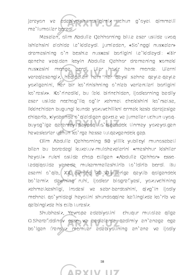 jarayon va adabiyotshunosligimiz uchun g`oyat qimmatli ma`lumotlar beradi. Masalan, olim Abdulla Qahhorning bitta asar ustida uzoq ishlahsini alohida ta`kidlaydi. Jumladan, «So`nggi nusxalar» dramasining o`n beshta nusxasi borligini ta`kidlaydi: «Bir qancha vaqtdan keyin Abdulla Qahhor dramaning xomaki nusxasini menga berdi. Ular hozir ham menda. Ularni varaqlasangiz, haqiqatan ham har qaysi sahna qayta-qayta yozilganini, har bir ko`rinishning o`nlab variantlari borligini ko`rasiz». Ko`rinadiki, bu fakt birinchidan, ijodkorning badiiy asar ustida nechog`liq og`ir zahmat chekishini ko`rsatsa, ikkinchidan bugungi kunda yozuvchilikni ermak kasb darajasiga chiqarib, xiyobonda o`qialdigan gazeta va jurnallar uchun uyoq- buyog`iga qaramay paypoq to`qigandek tinmay yozayotgan havaskorlar uchun ko`rga hassa tutqazgandek gap. Olim Abdulla Qahhorning 80 yillik yubileyi munosabati bilan bu boradagi kuzatuv-mulohazalarini «mashhur kishilar hayoti» rukni ostida chop etilgan «Abdulla Qahhor» esse- tadqiqotida yanada mukammallashtirib to`ldirib berdi. Bu asarni o`qib, XX asrning 20-30-yillariga qaytib qolgandek bo`lamiz. davrning ruhi, ijodkor biografiyasi, yozuvchining zahmatkashligi, irodasi va sabr-bardoshini, qizg`in ijodiy mehnat qo`ynidagi hayotini shundoqqina kaftingizda ko`rib va qalbingizda his etib turasiz. Shubhasiz, Yevropa adabiyotini chuqur mutolaa qilga O.Sharafiddinov esse va badialarda qadimiy an`anaga ega bo`lgan fransuz memuar adabiyotining an`ana va ijodiy 68 