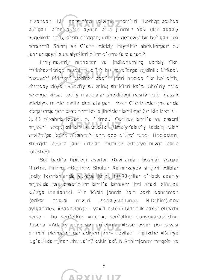 nazaridan bir narsaning o`zimi, nomlari boshqa-boshqa bo`lgani bilan aslida aynan bitta janrmi? Yoki ular adabiy voqelikda unib, o`sib chiqqan, ildiz va genezisi bir bo`lgan ikki narsami? Sharq va G`arb adabiy hayotida shakllangan bu janrlar qaysi xususiyatlari bilan o`zaro farqlanadi? Ilmiy-nazariy manbaar va ijodkorlarning adabiy fikr- mulohazalariga murojaat qilish bu savollarga oydinlik kiritadi. Yozuvchi Pirimqul Qodirov badi`a janri haqida fikr bo`ldirib, shunday deydi: «Badiiy so`zning shakllari ko`p. She`riy nutq nazmga kirsa, badiiy maqolalar shaklidagi nasriy nutq klassik adabiyotimizda badia deb atalgan. Hozir G ` arb adabiyotlarida keng tarqalgan esse ham ko ` p jihatdan badiaga ( ta `kid bizniki – Q.M.) o`xshab ketadi...». Pirimqul Qodirov badi`a va esseni hayotni, voqelikni badiiy-estetik, ijtimoiy-falsafiy tadqiq etish vazifasiga ko`ra o`xshash janr, deb e`tirof etadi. Haqiqatan, Sharqda badi`a janri ildizlari mumtoz adabiyotimizga borib tutashadi. Sof badi`a tipidagi asarlar 70-yillardan boshlab Asqad Muxtor, Pirimqul Qodirov, Shukur Xolmirzayev singari adiblar ijodiy izlanishlarida yuzaga keldi. 80-90-yillar o`zbek adabiy hayotida esa esse bilan badi`a baravar ijod shakli sifatida ko`zga tashlanadi. Har ikkala janrda ham bosh qahramon ijodkor nuqtai nazari. Adabiyotshunos N.Rahimjonov aytganidek, «Badealarga... yaxlit estetik butunlik baxsh etuvchi narsa – bu san`atkor «meni», san`atkor dunyoqarashidir». Ruscha «Adabiy qomusiy lug`at»da «Esse avtor pozitsiyasi birinchi planga chiqariladigan janr» deyiladi. Inglizcha «Dunyo lug`ati»da aynan shu ta`rif keltiriladi. N.Rahimjonov maqola va 7 