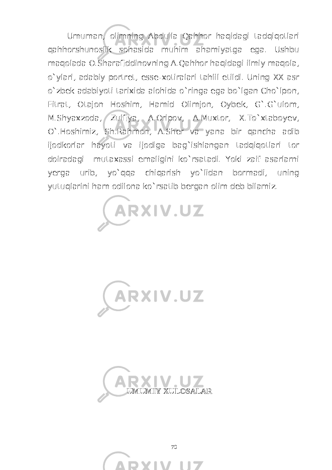Umuman, olimning Abdulla Qahhor haqidagi tadqiqotlari qahhorshunoslik sohasida muhim ahamiyatga ega. Ushbu maqolada O.Sharafiddinovning A.Qahhor haqidagi ilmiy maqola, o`ylari, adabiy portret, esse-xotiralari tahlil etildi. Uning XX asr o`zbek adabiyoti tarixida alohida o`ringa ega bo`lgan Cho`lpon, Fitrat, Otajon Hoshim, Hamid Olimjon, Oybek, G`.G`ulom, M.Shyaxzoda, Zulfiya, A.Oripov, A.Muxtor, X.To`xtaboyev, O`.Hoshimiz, Sh.Rahmon, A.Sher va yana bir qancha adib ijodkorlar hayoti va ijodiga bag`ishlangan tadqiqotlari tor doiradagi mutaxassi emaligini ko`rsatadi. Yoki zaif asarlarni yerga urib, yo`qqa chiqarish yo`lidan bormadi, uning yutuqlarini ham odilona ko`rsatib bergan olim deb bilamiz. UMUMIY XULOSALAR 70 