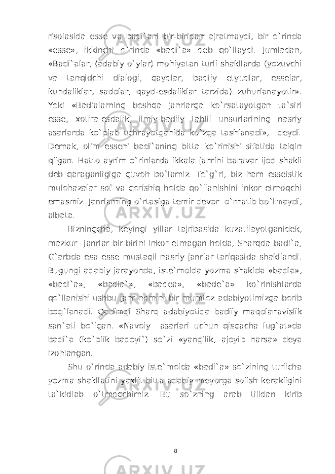 risolasida esse va badi`ani bir-biridan ajratmaydi, bir o`rinda «esse», ikkinchi o`rinda «badi`a» deb qo`llaydi. Jumladan, «Badi`alar, (adabiy o`ylar) mohiyatan turli shakllarda (yozuvchi va tanqidchi dialogi, qaydlar, badiiy etyudlar, esselar, kundaliklar, sadolar, qayd-esdaliklar tarzida) zuhurlanayotir». Yoki «Badialarning boshqa janrlarga ko`rsatayotgan ta`siri esse, xotira-esdalik, ilmiy-badiiy tahlil unsurlarining nasriy asarlarda ko`plab uchrayotganida ko`zga tashlanadi», deydi. Demak, olim esseni badi`aning bitta ko`rinishi sifatida talqin qilgan. Hatto ayrim o`rinlarda ikkala janrini baravar ijod shakli deb qaraganligiga guvoh bo`lamiz. To`g`ri, biz ham esseistik mulohazalar sof va qorishiq holda qo`llanishini inkor etmoqchi emasmiz. Janrlarning o`rtasiga temir devor o`rnatib bo`lmaydi, albata. Bizningcha, keyingi yillar tajribasida kuzatilayotganidek, mazkur janrlar bir-birini inkor etmagan holda, Sharqda badi`a, G`arbda esa esse mustaqil nasriy janrlar tariqasida shakllandi. Bugungi adabiy jarayonda, iste`molda yozma shaklda «badia», «badi`a», «badia`», «badea», «bade`a» ko`rinishlarda qo`llanishi ushbu janr nomini bir mumtoz adabiyotimizga borib bog`lanadi. Qadimgi Sharq adabiyotida badiiy maqolanavislik san`ati bo`lgan. «Navoiy asarlari uchun qisqacha lug`at»da badi`a (ko`plik badoyi`) so`zi «yangilik, ajoyib narsa» deya izohlangan. Shu o`rinda adabiy iste`molda «badi`a» so`zining turlicha yozma shakllatini yaxlit bitta adabiy meyorga solish kerakligini ta`kidlab o`tmoqchimiz. Bu so ` zning arab tilidan kirib 8 