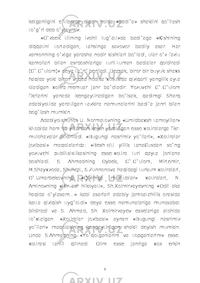 kelganligini e ` tiborga olgan holda « badi ` a » shaklini qo`llash to`g`ri deb o`ylaymiz. «O`zbek tilining izohli lug`ati»da badi`aga «Kishining diqqatini tortadigan, tahsinga sazovor badiiy asar. Har zamonning o`ziga yarasha nodir kishilari bo`ladi, ular o`z fazlu kamollari bilan asrdoshlariga turli-tuman badialar qoldiradi (G`.G`ulom)» deya ta`rif beriladi. Demak, biror bir buyuk shaxs haqida yoki biron voqea-hodisa xususida qiziqarli yangilik ayta oladigan xotira-memuar janr ba`diadir. Yozuvchi G`.G`ulom fikrlarini yanada kengaytiradigan bo`lsak, qadimgi Sharq adabiyotida yaratilgan tazkira namunalarini badi`a janri bilan bog`lash mumkin. Adabiyotshunos U. Normatovning «Umidbaxsh tamoyillar» kitobida ham 90-yillardan keyin yaratilgan esse-xotiralarga fikr- mulohazalar bildiriladi. «Bugungi nasrimiz yo`llari», «Xotiralar jozibasi» maqolalarida: «Besh-olti yillik tanaffusdan so`ng yozuvchi publitsistikasining esse-xotira turi qayta jonlana boshladi. S. Ahmadning Oybek, G`.G`ulom, Mirtemir, M.Shayxzoda, Shuhrat, S.Zunnonova haqidagi turkum xotiralari, O`.Umarbekovning «Qizimga maktublar» xotiralari, N. Aminovning «Bir asr hikoyati», Sh.Xolmirzayevning «Odil aka haqida o`ylasam...» kabi asarlari adabiy jamoatchilik orasida katta qiziqish uyg`otdi» deya esse namunalariga munosabat bildiradi va S. Ahmad, Sh. Xolmirzayev esselariga alohida to`xtalgan. «Xotiralar jozibasi» aynan «Bugungi nasrimiz yo`llari» maqolasining kengaytirilgan shakli deyish mumkin. Unda S.Ahmadning «Yo`qotganlarim va topganlarim» esse- xotirasi tahlil qilinadi. Olim esse janriga xos erkin 9 