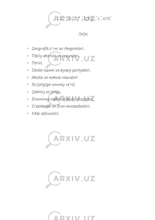 Eron Islom Respublikasi Reja:  Geografik o‘rni va chegaralari.  Tabiiy sharoiti va resurslari.  Tarixi.  Davlat tuzumi va siyosiy partiyalari.  Aholisi va mehnat resurslari  Xo‘jaligiga umumiy ta’rif.  Qishloq xo‘jaligi.  Eronninng tashqi iqtisodiy aloqalari.  O‘zbekiston va Eron munosabatlari.  Ichki tafovutlari. 