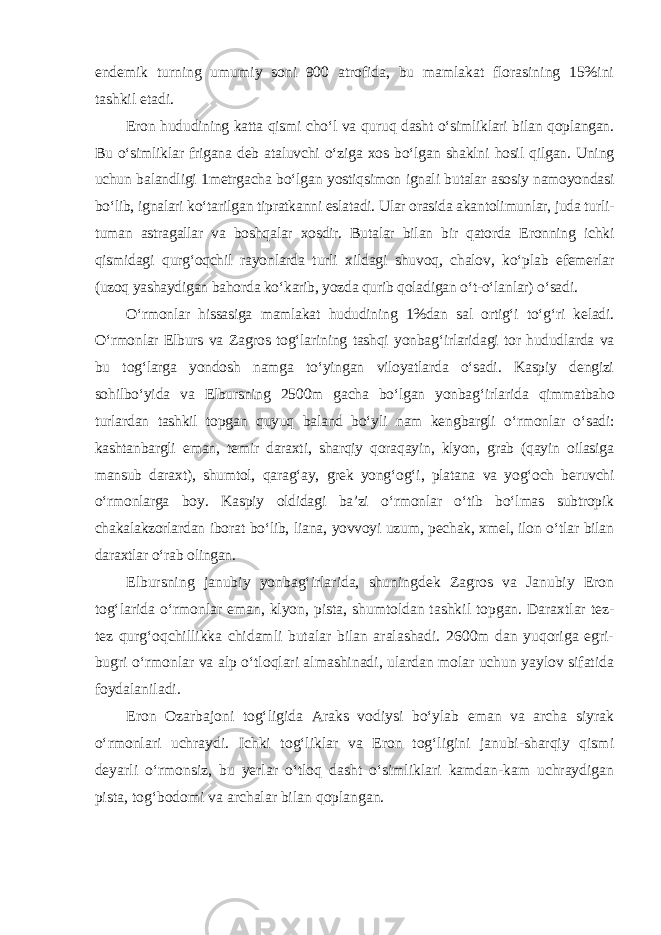 endemik turning umumiy soni 900 atrofida, bu mamlakat florasining 15%ini tashkil etadi. Eron hududining katta qismi cho‘l va quruq dasht o‘simliklari bilan qoplangan. Bu o‘simliklar frigana deb ataluvchi o‘ziga xos bo‘lgan shaklni hosil qilgan. Uning uchun balandligi 1metrgacha bo‘lgan yostiqsimon ignali butalar asosiy namoyondasi bo‘lib, ignalari ko‘tarilgan tipratkanni eslatadi. Ular orasida akantolimunlar, juda turli- tuman astragallar va boshqalar xosdir. Butalar bilan bir qatorda Eronning ichki qismidagi qurg‘oqchil rayonlarda turli xildagi shuvoq, chalov, ko‘plab efemerlar (uzoq yashaydigan bahorda ko‘karib, yozda qurib qoladigan o‘t-o‘lanlar) o‘sadi. O‘rmonlar hissasiga mamlakat hududining 1%dan sal ortig‘i to‘g‘ri keladi. O‘rmonlar Elburs va Zagros tog‘larining tashqi yonbag‘irlaridagi tor hududlarda va bu tog‘larga yondosh namga to‘yingan viloyatlarda o‘sadi. Kaspiy dengizi sohilbo‘yida va Elbursning 2500m gacha bo‘lgan yonba g‘ir larida qimmatbaho turlardan tashkil topgan quyuq baland bo‘yli nam keng bargli o‘rmonlar o‘sadi: kashtanbargli eman, temir daraxti, sharqiy qoraqayin, klyon, grab (qayin oilasiga mansub daraxt), shumtol, qarag‘ay, grek yong‘o g‘i, platana va yog‘och beruvchi o‘rmonlarga boy. Kaspiy oldidagi ba’zi o‘rmonlar o‘tib bo‘lmas subtropik chakalakzorlardan iborat bo‘lib, liana, yovvoyi uzum, pechak, xmel, ilon o‘tlar bilan daraxtlar o‘rab olingan. Elbursning janubiy yonbag‘irlarida, shuningdek Zagros va Janubiy Eron tog‘larida o‘rmonlar eman, klyon, pista, shumtoldan tashkil topgan. Daraxtlar tez- tez qurg‘oqchillikka chidamli butalar bilan aralashadi. 2600m dan yuqoriga egri- bugri o‘rmonlar va alp o‘tloqlari almashinadi, ulardan molar uchun yaylov sifatida foydalaniladi. Eron Ozarbajoni tog‘ligida Araks vodiysi bo‘ylab eman va archa siyrak o‘rmonlari uchraydi. Ichki tog‘liklar va Eron tog‘ligini janubi-sharqiy qismi deyarli o‘rmonsiz, bu yerlar o‘tloq dasht o‘simliklari kamdan-kam uchraydigan pista, tog‘bodomi va archalar bilan qoplangan. 