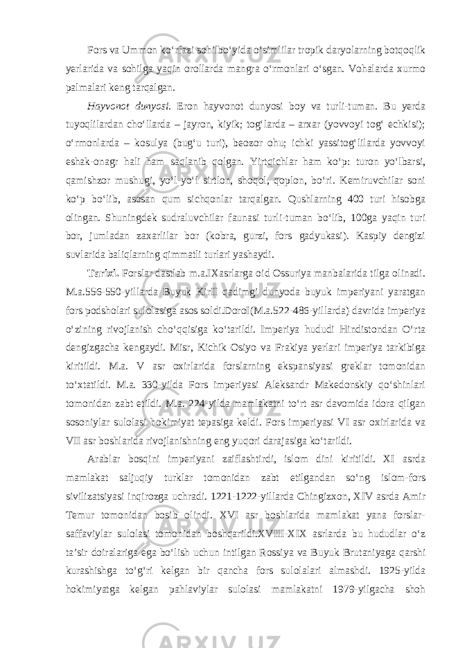 Fors va Ummon ko‘rfazi sohilbo‘yida o‘simlilar tropik daryolarning botqoqlik yerlarida va sohilga yaqin orollarda mangra o‘rmonlari o‘sgan. Vohalarda xurmo palmalari keng tarqalgan. Hayvonot dunyosi. Eron hayvonot dunyosi boy va turli-tuman. Bu yerda tuyoqlilardan cho‘llarda – jayron, kiyik; tog‘larda – arxar (yovvoyi tog‘ echkisi); o‘rmonlarda – kosulya (bug‘u turi), beozor ohu; ichki yassitog‘lilarda yovvoyi eshak-onagr hali ham saqlanib qolgan. Yirtqichlar ham ko‘p: turon yo‘lbarsi, qamishzor mushugi, yo‘l-yo‘l sirtlon, shoqol, qoplon, bo‘ri. Kemiruvchilar soni ko‘p bo‘lib, asosan qum sichqonlar tarqalgan. Qushlarning 400 turi hisobga olingan. Shuningdek sudraluv chilar faunasi turli-tuman bo‘lib, 100ga yaqin turi bor, jumladan zaxarlilar bor (kobra, gurzi, fors gadyukasi). Kaspiy dengizi suvlarida baliqlarning qimmatli turlari yashaydi. Tarixi. Forslar dastlab m.a.IXasrlarga oid Ossuriya manbalarida tilga olinadi. M.a.556-550-yillarda Buyuk KirII qadimgi dunyoda buyuk imperiyani yaratgan fors podsholari sulolasiga asos soldi.DoroI(M.a.522-486-yillarda) davrida imperiya o‘zining rivojlanish cho‘qqisiga ko‘tarildi. Imperiya hududi Hindistondan O‘rta dengizgacha kengaydi. Misr, Kichik Osiyo va Frakiya yerlari imperiya tarkibiga kiritildi. M.a. V asr oxirlarida forslarning ekspansiyasi greklar tomonidan to‘xtatildi. M.a. 330-yilda Fors imperiyasi Aleksandr Makedonskiy qo‘shinlari tomonidan zabt etildi. M.a. 224-yilda mamlakatni to‘rt asr davomida idora qilgan sosoniylar sulolasi hokimiyat tepasiga keldi. Fors imperiyasi VI asr oxirlarida va VII asr boshlarida rivojlanishning eng yuqori darajasiga ko‘tarildi. Arablar bosqini imperiyani zaiflashtirdi, islom dini kiritildi. XI asrda mamlakat saljuqiy turklar tomonidan zabt etilgandan so‘ng islom-fors sivilizatsiyasi inqirozga uchradi. 1221-1222-yillarda Chingizxon, XIV asrda Amir Temur tomonidan bosib olindi. XVI asr boshlarida mamlakat yana forslar- saffaviylar sulolasi tomonidan boshqarildi.XVIII-XIX asrlarda bu hududlar o‘z ta’sir doiralariga ega bo‘lish uchun intilgan Rossiya va Buyuk Brutaniyaga qarshi kurashishga to‘g‘ri kelgan bir qancha fors sulolalari almashdi. 1925-yilda hokimiyatga kelgan pahlaviylar sulolasi mamlakatni 1979-yilgacha shoh 