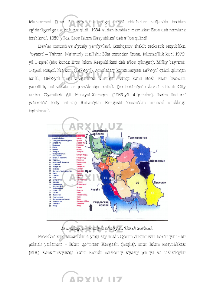 Muhammad Rizo Pahlaviy hukumatga qarshi chiqishlar natijasida taxtdan ag‘darilganiga qadar idora qildi. 1934-yildan boshlab mamlakat Eron deb nomlana boshlandi. 1980-yilda Eron Islom Respubliasi deb e’lon qilindi. Davlat tuzumi va siyosiy partiyalari. Boshqaruv shakli: teokratik respublika. Poytaxti – Tehron. Ma’muriy tuzilishi: 30ta ostondan iborat. Mus taqillik kuni 1979- yil 1-aprel (shu kunda Eron Islom Respublikasi deb e’lon qilingan). Milliy bayrami: 1-aprel Respublika kuni (1979-yil). Amaladagi konstitusiyasi 1979-yil qabul qilingan bo‘lib, 1989-yili unga o‘zgartirish kiritilgan. Unga ko‘ra Bosh vazir lavozimi yoqotilib, uni vakolatlari prezi dentga berildi. Ijro hokimiyati: davlat rahbari: Oliy rahbar Oyatulloh Ali Husayni-Xumayni (1989-yil 4-iyundan). Isolm Inqilobi yetakchisi (oliy rahbar) Ruhoniylar Kengashi tomonidan umrbod muddatga tayinlanadi. Eronning ma`muriy-hududiy bo‘linish xaritasi. Prezident xalq tomonidan 4 yilga saylanadi. Qonun chiqaruvchi hoki miyati - bir palatali parlament – Islom qo‘mitasi Kengashi (majlis). Eron Islom Respublikasi (EIR) Konstitutsiyasiga ko‘ra Eronda noislomiy siyosiy partiya va tashkiloylar 