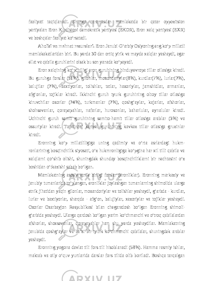 faoliyati taqiqlanadi. Shunga qaramasdan mamlakatda bir qator oppozitsion partiyalar: Eron Kurdistoni demokratik partiyasi (EKDR), Eron xalq partiyasi (EXR) va boshqalar faoliyat ko‘rsatadi. Aholisi va mehnat resurslari. Eron Janubi-G‘arbiy Osiyoning eng ko‘p millatli mamlakakatlaridan biri. Bu yerda 30 dan ortiq yirik va mayda xalqlar yashaydi, agar ellat va qabila guruhlarini olsak bu son yanada ko‘payadi. Eron xalqining ko‘pchiligi eron guruhining hinduyevropa tillar oilasiga kiradi. Bu guruhga forslar (51%), gilonlar, mozondariylar(8%), kurdlar(7%), lurlar(2%), balujilar (2%), baxtiyorlar, tolishlar, tatlar, hazoriylar, jamshidlar, armanlar, afg‘onlar, tojiklar kiradi. Ikkinchi guruh tyurk guruhining oltoy tillar oilasiga kiruvchilar ozorlar (24%), turkmanlar (2%), qoshg‘aylar, kajarlar, afshorlar, shohsevanlar, qorapapahlar, nafarlar, hurosonlar, baharlular, eynalular kiradi. Uchinchi guruh semit guruhining semito-hamit tillar oilasiga arablar (3%) va ossuriylar kiradi. To‘rtinchi kartvel guruhining kavkaz tillar oilasiga gruzinlar kiradi. Eronning ko‘p millatliligiga uning qadimiy va o‘rta asrlardagi hukm - ronlarining bosqinchilik siyosati, o‘z hukmronligiga ko‘pgina har xil tilli qabila va xalqlarni qo‘shib olishi, shuningdek shunday bosqinchiliklarni bir nechtasini o‘z boshidan o‘tkazishi sabab bo‘lgan. Mamlakatning asosiy etnik birligi forslar (eronliklar). Eronning mar kaziy va janubiy tumanlarida to‘plangan, eronliklar joylashgan tuman lar ning shimolida ularga etnik jihatidan yaqin gilonlar, mozandoriylar va tolishlar yashaydi, g‘arbda - kurdlar, lurlar va baxtiyorlar, sharqda - afg‘on, balujiylar, xazoriylar va tojiklar yashaydi. Ozorlar Ozarbayjon Respub likasi bilan che garadosh bo‘lgan Eronning shimoli- g‘arbida yashaydi. Ular ga qardosh bo‘l gan yarim ko‘chmanchi va o‘troq qabilalardan afshor lar, shoxsevanlar, qorapapahlar ham shu yerda yashaydilar. Mamlakatning janubida qoshg‘aylar va ba’zi bir tyurk ko‘chmanchi qabilalar, shuningdek arablar yashaydi. Eronning yagona davlat tili fors tili hisoblanadi (58%). Hamma rasmiy ishlar, maktab va oily o‘quv yurtlarida darslar fors tilida olib boriladi. Boshqa tarqalgan 