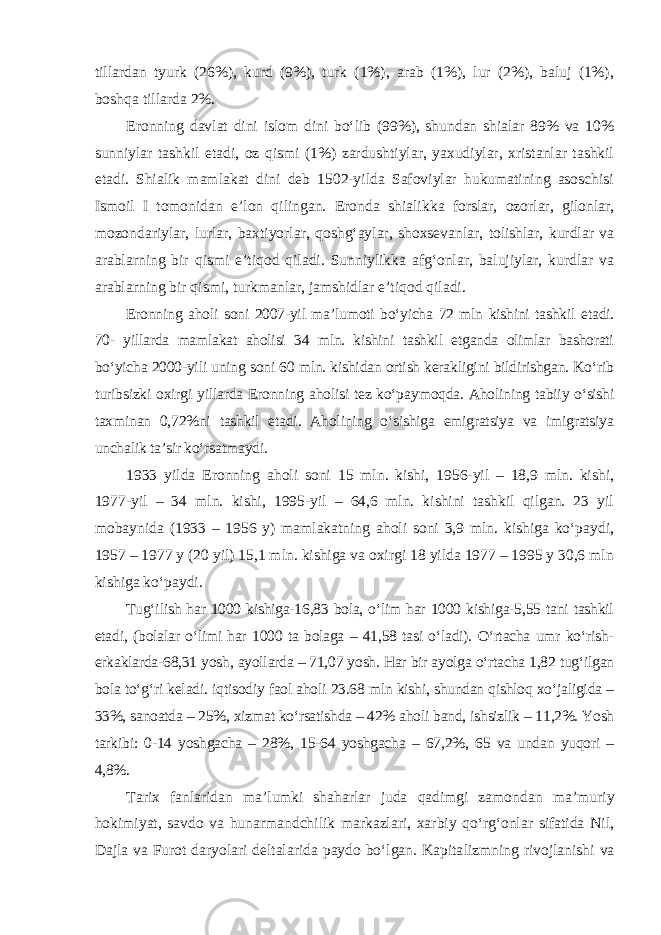 tillardan tyurk (26%), kurd (9%), turk (1%), arab (1%), lur (2%), baluj (1%), boshqa tillarda 2%. Eronning davlat dini islom dini bo‘lib (99%), shundan shialar 89% va 10% sunniylar tashkil etadi, oz qismi (1%) zardushtiylar, yaxudiylar, xristanlar tashkil etadi. Shialik mamlakat dini deb 1502-yilda Safoviylar hukumatining asoschisi Ismoil I tomonidan e’lon qilingan. Eronda shialik ka forslar, ozorlar, gilonlar, mozondariylar, lurlar, baxtiyorlar, qoshg‘aylar, shoxsevanlar, tolishlar, kurdlar va arablarning bir qismi e’tiqod qiladi. Sunniylikka afg‘onlar, balujiylar, kurdlar va arablarning bir qismi, turkmanlar, jamshidlar e’tiqod qiladi. Eronning aholi soni 2007-yil ma’lumoti bo‘yicha 72 mln kishini tashkil etadi. 70- yillarda mamlakat aholisi 34 mln. kishini tashkil etganda olimlar bashorati bo‘yicha 2000-yili uning soni 60 mln. kishidan ortish kerakligini bildirishgan. Ko‘rib turibsizki oxirgi yillarda Eronning aholisi tez ko‘pay moqda. Aholining tabiiy o‘sishi taxminan 0,72%ni tashkil etadi. Aholining o‘sishiga emigratsiya va imigratsiya unchalik ta’sir ko‘rsatmaydi. 1933 yilda Eronning aholi soni 15 mln. kishi, 1956-yil – 18,9 mln. kishi, 1977-yil – 34 mln. kishi, 1995-yil – 64,6 mln. kishini tashkil qilgan. 23 yil mobaynida (1933 – 1956 y) mamlakatning aholi soni 3,9 mln. kishiga ko‘paydi, 1957 – 1977 y (20 yil) 15,1 mln. kishiga va oxirgi 18 yilda 1977 – 1995 y 30,6 mln kishiga ko‘paydi. Tug‘ilish har 1000 kishiga-16,83 bola, o‘lim har 1000 kishiga-5,55 tani tashkil etadi, (bolalar o‘limi har 1000 ta bolaga – 41,58 tasi o‘ladi). O‘rtacha umr ko‘rish- erkaklarda-68,31 yosh, ayollarda – 71,07 yosh. Har bir ayolga o‘rtacha 1,82 tug‘ilgan bola to‘g‘ri keladi. iqtisodiy faol aholi 23.68 mln kishi, shundan qishloq xo‘jaligida – 33%, sanoatda – 25%, xizmat ko‘rsatishda – 42% aholi band, ishsizlik – 11,2%. Yosh tarkibi: 0-14 yoshgacha – 28%, 15-64 yoshgacha – 67,2%, 65 va undan yuqori – 4,8%. Tarix fanlaridan ma’lumki shaharlar juda qadimgi zamondan ma’mu riy hokimiyat, savdo va hunarmandchilik markazlari, xarbiy qo‘rg‘onlar sifatida Nil, Dajla va Furot daryolari deltalarida paydo bo‘lgan. Kapita lizmning rivojlanishi va 