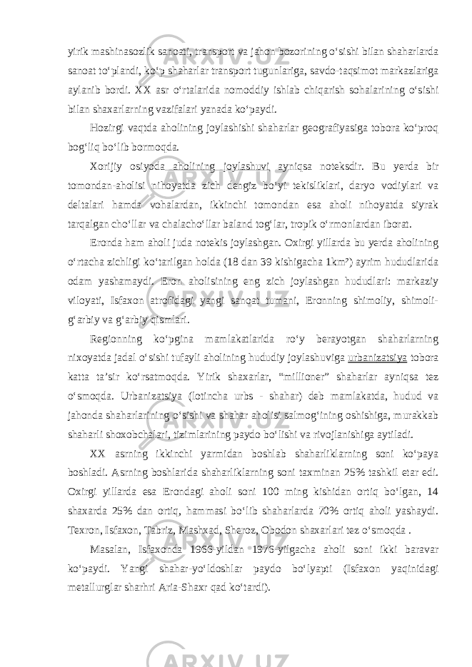 yirik mashinasozlik sanoati, transport va jahon bozorining o‘sishi bilan shaharlarda sanoat to‘plandi, ko‘p shaharlar trans port tugunlariga, savdo-taqsimot markazlariga aylanib bordi. XX asr o‘rta larida nomoddiy ishlab chiqarish sohalarining o‘sishi bilan shaxarlarning vazifalari yanada ko‘paydi. Hozirgi vaqtda aholining joylashishi shaharlar geografiyasiga tobora ko‘proq bog‘liq bo‘lib bormoqda. Xorijiy osiyoda aholining joylashuvi ayniqsa noteksdir. Bu yerda bir tomondan-aholisi nihoyatda zich dengiz bo‘yi tekisliklari, daryo vodiylari va deltalari hamda vohalardan, ikkinchi tomondan esa aholi nihoyatda siyrak tarqalgan cho‘llar va chalacho‘llar baland tog‘lar, tropik o‘r mon lardan iborat. Eronda ham aholi juda notekis joylashgan. Oxirgi yillarda bu yerda aholining o‘rtacha zichligi ko‘tarilgan holda (18 dan 39 kishigacha 1km²) ayrim hududlarida odam yashamaydi. Eron aholisining eng zich joylashgan hududlari: markaziy viloyati, Isfaxon atrofidagi yangi sanoat tumani, Eronning shimoliy, shimoli- g‘arbiy va g‘arbiy qismlari. Regionning ko‘pgina mamlakatlarida ro‘y berayotgan shaharlarning nixoyatda jadal o‘sishi tufayli aholining hududiy joylashuviga urbani zatsiya tobora katta ta’sir ko‘rsatmoqda. Yirik shaxarlar, “millioner” shaharlar ayniqsa tez o‘smoqda. Urbanizatsiya (lotincha urbs - shahar) deb mamlakatda, hudud va jahonda shaharlarining o‘sishi va shahar aholisi salmog‘ining oshishiga, murakkab shaharli shoxobchalari, tizimlarining paydo bo‘lishi va rivojlanishiga aytiladi. XX asrning ikkinchi yarmidan boshlab shaharliklarning soni ko‘paya boshladi. Asrning boshlarida shaharliklarning soni taxminan 25% tashkil etar edi. Oxirgi yillarda esa Erondagi aholi soni 100 ming kishidan ortiq bo‘lgan, 14 shaxarda 25% dan ortiq, hammasi bo‘lib shaharlarda 70% ortiq aholi yashaydi. Texron, Isfaxon, Tabriz, Mashxad, Sheroz, Obodon shaxarlari tez o‘smoqda . Masalan, Isfaxonda 1966-yildan 1976-yilgacha aholi soni ikki baravar ko‘paydi. Yangi shahar-yo‘ldoshlar paydo bo‘lyapti (Isfaxon yaqinidagi metallurglar sharhri Aria-Shaxr qad ko‘tardi). 