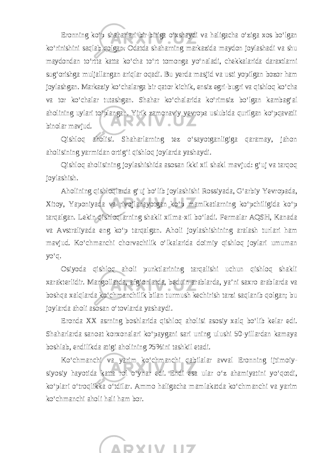 Eronning ko‘p shaharlari bir-biriga o‘xshaydi va haligacha o‘ziga xos bo‘lgan ko‘rinishini saqlab qolgan. Odatda shaharning markazida maydon joylashadi va shu maydondan to‘rtta katta ko‘cha to‘rt tomonga yo‘naladi, chekkalarida daraxtlarni sug‘orishga muljallangan ariqlar oqadi. Bu yerda masjid va usti yopilgan bozor ham joylashgan. Markaziy ko‘chalarga bir qa tor kichik, ensiz egri-bugri va qishloq ko‘cha va tor ko‘chalar tutashgan. Sha har ko‘chalarida ko‘rimsiz bo‘lgan kambag‘al aholining uylari to‘plangan. Yirik zamonaviy yevropa uslubida qurilgan ko‘pqavatli binolar mavjud. Qishloq aholisi. Shaharlarning tez o‘sayotganligiga qaramay, jahon aholisining yarmidan ortig‘i qishloq joylarda yashaydi. Qishloq aholisining joylashishida asosan ikki xil shakl mavjud: g‘uj va tarqoq joylashish. Aholining qishloqlarda g‘uj bo‘lib joylashishi Rossiyada, G‘arbiy Yevropada, Xitoy, Yaponiyada va rivojlanayotgan ko‘p mamlkatlarning ko‘pchiligida ko‘p tarqalgan. Lekin qishloqlarning shakli xilma-xil bo‘ladi. Fermalar AQSH, Kanada va Avstraliyada eng ko‘p tarqalgan. Aholi joylashishining aralash turlari ham mavjud. Ko‘chmanchi chorvachilik o‘lkalarida doimiy qishloq joylari umuman yo‘q. Osiyoda qishloq aholi punktlarining tarqalishi uchun qishloq shakli xarakterlidir. Mangollarda, afg‘onlarda, beduin-arablarda, ya’ni saxro arab larda va boshqa xalqlarda ko‘chmanchilik bilan turmush kechirish tarzi saqlanib qolgan; bu joylarda aholi asosan o‘tovlarda yashaydi. Eronda XX asrning boshlarida qishloq aholisi asosiy xalq bo‘lib kelar edi. Shaharlarda sanoat korxonalari ko‘paygani sari uning ulushi 50-yillardan kamaya boshlab, endilikda atigi aholining 25%ini tashkil etadi. Ko‘chmanchi va yarim ko‘chmanchi qabilalar avval Eronning ijti moiy- siyosiy hayotida katta rol o‘ynar edi. Endi esa ular o‘z ahamiyatini yo‘qotdi, ko‘plari o‘troqlikka o‘tdilar. Ammo haligacha mamlakatda ko‘ch manchi va yarim ko‘chmanchi aholi hali ham bor. 