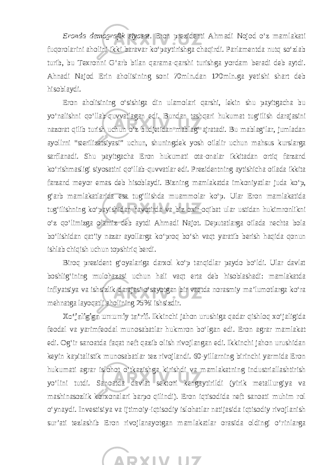 Eronda demografik siyosat. Eron prezidenti Ahmadi Nojod o‘z mamlakati fuqorolarini aholini ikki baravar ko‘paytirishga chaqirdi. Parlamentda nutq so‘zlab turib, bu Texronni G‘arb bilan qarama-qarshi turishga yordam beradi deb aytdi. Ahnadi Najod Erin aholisining soni 70mln.dan 120mln.ga yetishi shart deb hisoblaydi. Eron aholisining o‘sishiga din ulamolari qarshi, lekin shu payitgacha bu yo‘nalishni qo‘llab-quvvatlagan edi. Bundan tashqari hukumat tug‘ilish darajasini nazorat qilib turish uchun o‘z budjetidan mablag‘ ajratadi. Bu mablag‘lar, jumladan ayollrni “sterilizatsiyasi” uchun, shuningdek yosh oilalir uchun mahsus kurslarga sarflanadi. Shu payitgacha Eron hukumati ota-onalar ikkitadan ortiq farzand ko‘rishmasligi siyosatini qo‘llab-quvvatlar edi. Prezidentning aytishicha oilada ikkita farzand meyor emas deb hisoblaydi. Bizning mamlakatda imkoniyatlar juda ko‘p, g‘arb mamlakatlarida esa tug‘ilishda muammolar ko‘p. Ular Eron mamlakatida tug‘ilishning ko‘pa yishidan havotirda va biz oxir-oqibat ular ustidan hukimronlikni o‘z qo‘limizga olamiz deb aytdi Ahmadi Najot. Deputatlarga oilada nechta bola bo‘lishidan qat’iy nazar ayollarga ko‘proq bo‘sh vaqt yaratib berish haqida qonun ishlab chiqish uchun topshiriq berdi. Biroq prezident g‘oyalariga darxol ko‘p tanqidlar paydo bo‘ldi. Ular davlat boshlig‘ining mulohazasi uchun hali vaqt erta deb hisoblashadi: mamlakatda inflyatsiya va ishsizlik darajasi o‘sayotgan bir vaqtda norasmiy ma’lumotlarga ko‘ra mehnatga layoqatli aholining 25%i ishsizdir. Xo‘jaligiga umumiy ta’rif. Ikkinchi jahon urushiga qadar qishloq xo‘jaligida feodal va yarimfeodal munosabatlar hukmron bo‘lgan edi. Eron agrar mamlakat edi. Og‘ir sanoatda faqat neft qazib olish rivojlangan edi. Ikkinchi jahon urushidan keyin kapitalistik munosabatlar tez rivojlandi. 60-yillarning birinchi yarmida Eron hukumati agrar islohot o‘tkazishga kirishdi va mamlakatning industriallashtirish yo‘lini tutdi. Sanoatda davlat sektori kengaytirildi (yirik metallurgiya va mashinasozlik korxonalari barpo qilindi). Eron iqtisodida neft sanoati muhim rol o‘ynaydi. Investisiya va ijtimoiy-iqtisodiy islohatlar natijasida iqtisodiy rivojlanish sur’ati tezlashib Eron rivojlanayotgan mamlakatlar orasida oldingi o‘rinlarga 