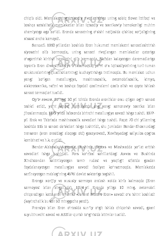 chiqib oldi. Mamlakatning iqtisodiy rivojlanishiga uning sobiq Sovet Ittifoqi va boshqa sotsialistik mamlakatlar bilan iqtsodiy va texnikaviy hamokorligi muhim ahamiyatga ega bo‘ldi. Eronda sanoatning o‘sishi natijasida qishloq xo‘jaligining xissasi ancha kamaydi. Sanoati. 1960-yillardan boshlab Eron hukumati mamlakatni sanoat lashtirish siyosatini olib bormoqda, uning sanoati rivojlangan mamlakatlar qatoriga o‘zgartirish kiritish harakatini olib bormoqda. Neftdan kelayotgan daromadlariga tayanib Eron diversifikatsiya o‘tkazmoqda, ya’ni o‘z iqti sodiyotining turli-tuman strukturalarining (tuzilishlarining) kuchaytirishga intilmoqda. Bu mamlakat uchun yangi bo‘lgan metallurgiya, mashi na sozlik, avtomobilsozlik, kimyo, elektrotexnika, neftni va boshqa foydali qazilmalarni qazib olish va qayta ishlash sanoat tarmoqlari tuzildi. Og‘ir sanoat. So‘nggi 30 yil ichida Eronda eronliklar orzu qilgan og‘ir sanoat tashkil etildi, ya’ni sanoat mamlakatda eng yangi zamonaviy texnika bilan jihozlanmoqda. 1973-yilda Isfaxonda birinchi metallurgiya zavodi ishga tushdi. 1972- yil Erak va Tabrizda mashinasozlik zavodlari ishga tushdi. Faqat 70-chi yillarning boshida 115 ta sanoat ob’ektlari ishga tushirildi, shu jumladan Bander-Shoxnurdagi transeron (eron orasidagi aloqaga oid) gazoprovodi, Xavftepadagi sellyuloz-qog‘oz kombinati va h.k. qurildi. Bandar-Abbosda, Axvazda, Bushirda, Seraxs va Mashxadda po‘lat eritish zavodlari ishga tushirildi. Fors ko‘rfazi sohillaridagi Axvaz va Bushirda Xindistondan keltirilayotgan temir rudasi va yoqilg‘i sifatida gazdan foydalanayotgan metallurgiya zavodi faoliyat ko‘rsatmoqda. Mamlakatda sarflnayotgan mablag‘ning 45%i davlat sektoriga tegishli. Eronga xorijiy va xususiy sarmoya aralash xolda kirib kelmoqda (Eron sarmoyasi bilan birgalikda). 1974-yil Eronda yiliga 10 ming. avtomobil chiqaradigan katta eron-amerika «Jeneral Motors-Eron» zavodi o‘z ishini boshladi (keyinchalik bu son 50 minggacha yetdi). Fransiya bilan Eron o‘rtasida sun’iy o‘git ishlab chiqarish zavodi, gazni suyultiruvchi zavod va AESlar qurish to‘g‘risida bitimlar tuzildi. 