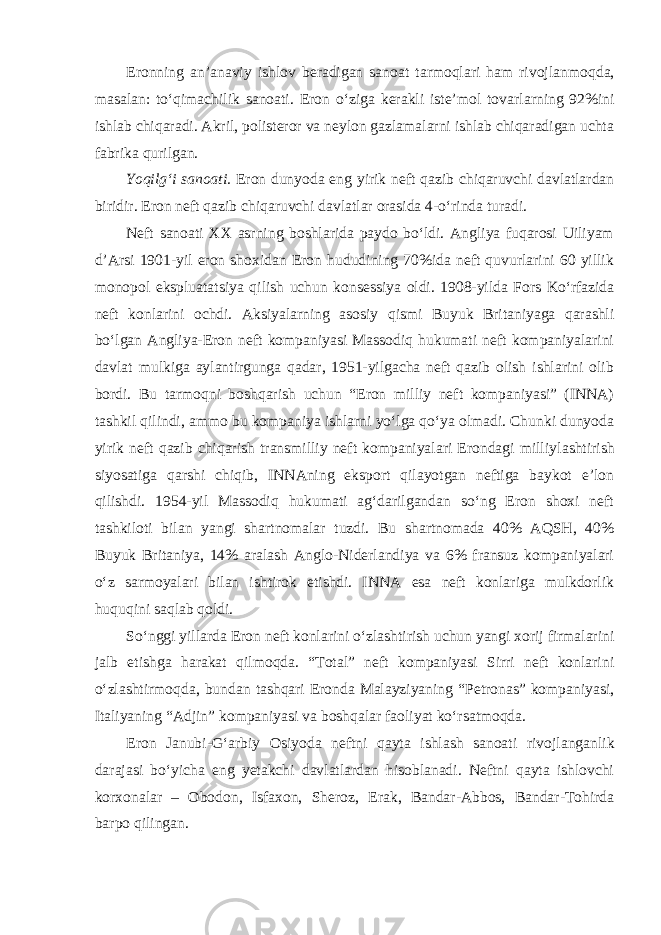 Eronning an’anaviy ishlov beradigan sanoat tarmoqlari ham rivojlan moqda, masalan: to‘qimachilik sanoati. Eron o‘ziga kerakli iste’mol tovar larning 92%ini ishlab chiqaradi. Akril, polisteror va neylon gazlamalarni ishlab chiqaradigan uchta fabrika qurilgan. Yoqilg‘i sanoati. Eron dunyoda eng yirik neft qazib chiqaruvchi davlatlardan biridir. Eron neft qazib chiqaruvchi davlatlar orasida 4-o‘rinda turadi. Neft sanoati XX asrning boshlarida paydo bo‘ldi. Angliya fuqarosi Uiliyam d’Arsi 1901-yil eron shoxidan Eron hududining 70%ida neft quvurlarini 60 yillik monopol ekspluatatsiya qilish uchun konsessiya oldi. 1908-yilda Fors Ko‘rfazida neft konlarini ochdi. Aksiyalarning asosiy qismi Buyuk Britaniyaga qarashli bo‘lgan Angliya-Eron neft kompaniyasi Massodiq hukumati neft kompaniyalarini davlat mulkiga aylantirgunga qadar, 1951-yilgacha neft qazib olish ishlarini olib bordi. Bu tarmoqni boshqarish uchun “Eron milliy neft kompaniyasi” (INNA) tashkil qilindi, ammo bu kompaniya ishlarni yo‘lga qo‘ya olmadi. Chunki dunyoda yirik neft qazib chiqarish transmilliy neft kompaniyalari Erondagi milliy lashtirish siyosatiga qarshi chiqib, INNAning eksport qilayotgan neftiga baykot e’lon qilishdi. 1954-yil Massodiq hukumati ag‘darilgandan so‘ng Eron shoxi neft tashkiloti bilan yangi shartnomalar tuzdi. Bu shartnomada 40% AQSH, 40% Buyuk Britaniya, 14% aralash Anglo-Niderlandiya va 6% fransuz kompaniyalari o‘z sarmoyalari bilan ishtirok etishdi. INNA esa neft konlariga mulkdorlik huquqini saqlab qoldi. So‘nggi yillarda Eron neft konlarini o‘zlashtirish uchun yangi xorij firmalarini jalb etishga harakat qilmoqda. “Total” neft kompaniyasi Sirri neft konlarini o‘zlashtirmoqda, bundan tashqari Eronda Malayziyaning “Petronas” kompaniyasi, Italiyaning “Adjin” kompaniyasi va boshqalar faoliyat ko‘rsatmoqda. Eron Janubi-G‘arbiy Osiyoda neftni qayta ishlash sanoati rivoj langanlik darajasi bo‘yicha eng yetakchi davlatlardan hisoblanadi. Neftni qayta ishlovchi korxonalar – Obodon, Isfaxon, Sheroz, Erak, Bandar-Abbos, Bandar-Tohirda barpo qilingan. 