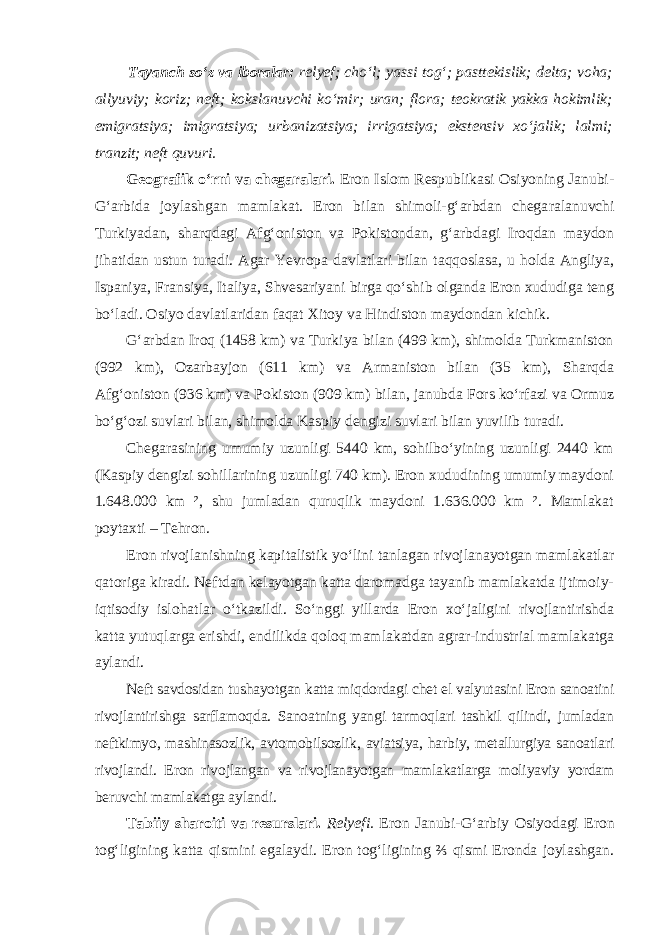 Tayanch so‘z va iboralar: relyef; cho‘l; yassi tog‘; pasttekislik; delta; voha; allyuviy; koriz; neft; kokslanuvchi ko‘mir; uran; flora; teokratik yakka hokimlik; emigratsiya; imigratsiya; urbanizatsiya; irrigatsiya; ekstensiv xo‘jalik; lalmi; tranzit; neft quvuri. Geografik o‘rni va chegaralari. Eron Islom Respublikasi Osiyoning Janubi- G‘arbida joylashgan mamlakat. Eron bilan shimoli-g‘arbdan chega ralanuvchi Turkiyadan, sharqdagi Afg‘oniston va Pokistondan, g‘arbdagi Iroqdan maydon jihatidan ustun turadi. Agar Yevropa davlatlari bilan taqqoslasa, u holda Angliya, Ispaniya, Fransiya, Italiya, Shvesariyani birga qo‘shib olganda Eron xududiga teng bo‘ladi. Osiyo davlatlaridan faqat Xitoy va Hindiston maydondan kichik. G‘arbdan Iroq (1458 km) va Turkiya bilan (499 km), shimolda Turkmaniston (992 km), Ozarbayjon (611 km) va Armaniston bilan (35 km), Sharqda Afg‘oniston (936 km) va Pokiston (909 km) bilan, janubda Fors ko‘rfazi va Ormuz bo‘g‘ozi suvlari bilan, shimolda Kaspiy dengizi suvlari bilan yuvilib turadi. Chegarasining umumiy uzunligi 5440 km, sohilbo‘yining uzunligi 2440 km (Kaspiy dengizi sohillarining uzunligi 740 km). Eron xududining umumiy maydoni 1.648.000 km ², shu jumladan quruqlik maydoni 1.636.000 km ². Mamlakat poytaxti – Tehron. Eron rivojlanishning kapitalistik yo‘lini tanlagan rivojlanayotgan mamlakatlar qatoriga kiradi. Neftdan kelayotgan katta daromadga tayanib mamlakatda ijtimoiy- iqtisodiy islohatlar o‘tkazildi. So‘nggi yillarda Eron xo‘jaligini rivojlantirishda katta yutuqlarga erishdi, endilikda qoloq mamlakatdan agrar-industrial mamlakatga aylandi. Neft savdosidan tushayotgan katta miqdordagi chet el valyutasini Eron sanoatini rivojlantirishga sarflamoqda. Sanoatning yangi tarmoqlari tashkil qilindi, jumladan neftkimyo, mashinasozlik, avtomobilsozlik, aviatsiya, har biy, metallurgiya sanoatlari rivojlandi. Eron rivojlangan va rivojlanayotgan mamlakatlarga moliyaviy yordam beruvchi mamlakatga aylandi. Tabiiy sharoiti va resurslari. Relyefi. Eron Janubi-G‘arbiy Osiyo dagi Eron tog‘ligining katta qismini egalaydi. Eron tog‘ligining ⅔ qismi Eronda joylashgan. 