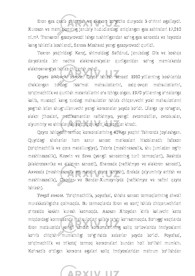 Eron gaz qazib chiqarish va eksport bo‘yicha dunyoda 3-o‘rinni egallaydi. Xuroson va mamlakatning janubiy hududlardagi aniqlangan gaz zahiralari 17,010 trl.m³. Transeron gazoprovodi ishga tushirilgandan so‘ng gaz sanoatda va hayotda keng ishlatila boshlandi, Saraxs-Mashxad yangi gazoprovodi qurildi. Texron yaqinidagi Keroj, shimoldagi Sefidrud, janubdagi Diz va boshqa daryolarda bir nechta elektrstansiyalar qurilganidan so‘ng mamla katda elektroenergiya ishlab chiqarish oshdi. Qayta ishlovchi sanoat. Qayta ishlash sanoati 1960-yillarning bosh larida cheklangan turdagi iste’mol mahsulotlarini, oziq-ovqat mahsu lotlarini, to‘qimachilik va qurilish materiallarini o‘z ichiga olgan. 1970-yillarning o‘rtalariga kelib, mustaqil keng turdagi mahsulotlar ishlab chiqaruvchi yoki mahsulotlarni yeg‘ish bilan shug‘ullanuvchi yangi kor xonalar paydo bo‘ldi. Ularga uy-ro‘zg‘or, elektr jihozlari, medikomentlar neftkimyo, yengil avtomobillar, avtobuslar, alyuminiy va shinalar ishlab chiqaruvchi korxonalar kiradi. Qayta ishlovchi tarmoq korxonalarining 40%ga yaqini Tehronda joylashgan. Quyidagi shaharlar ham zarur sanoat markazlari hisoblanadi: Isfaxon (to‘qimachilik va qora metallurgiya), Tabriz (mashinasozlik, shu jumladan og‘ir mashinasozlik), Kazvin va Save (yengil sanoatning turli tarmoqlari), Reshtda (elektrotexnika va elektron sanoati), Sherozda (neftkimyo va elektron sanoati), Axvazda (mashinasozlik va metalni qayta ishlash), Erakda (alyuminiy eritish va mashinasozlik), Obodon va Bandar-Xumoyniyda (neftkimyo va neftni qayta ishlash). Yengil sanoat. To‘qimachilik, poyafzal, shisha sanoat tarmoqlarining ahvoli murakkabligicha qolmoqda. Bu tarmoqlarda Eron va xorij ishlab chiqaruvchilari o‘rtasida keskin kurash ketmoqda. Asosan Xitoydan kirib keluvchi katta miqdordagi kontrabanda mahsulotlari salbiy ta’sir ko‘rsat moqda. So‘nggi vaqtlarda Eron matbuotida yengil sanoat korxonalarining soliq to‘lovlarida imtiyozlarni ko‘rib chiqish mumkinligi to‘g‘risida xabarlar paydo bo‘ldi. Poyafzal, to‘qimachilik va trikotaj tarmoq korxo nalari bundan holi bo‘lishi mumkin. Ko‘rsatib o‘tilgan korxona egalari soliq imtiyozlaridan mahrum bo‘lishdan 