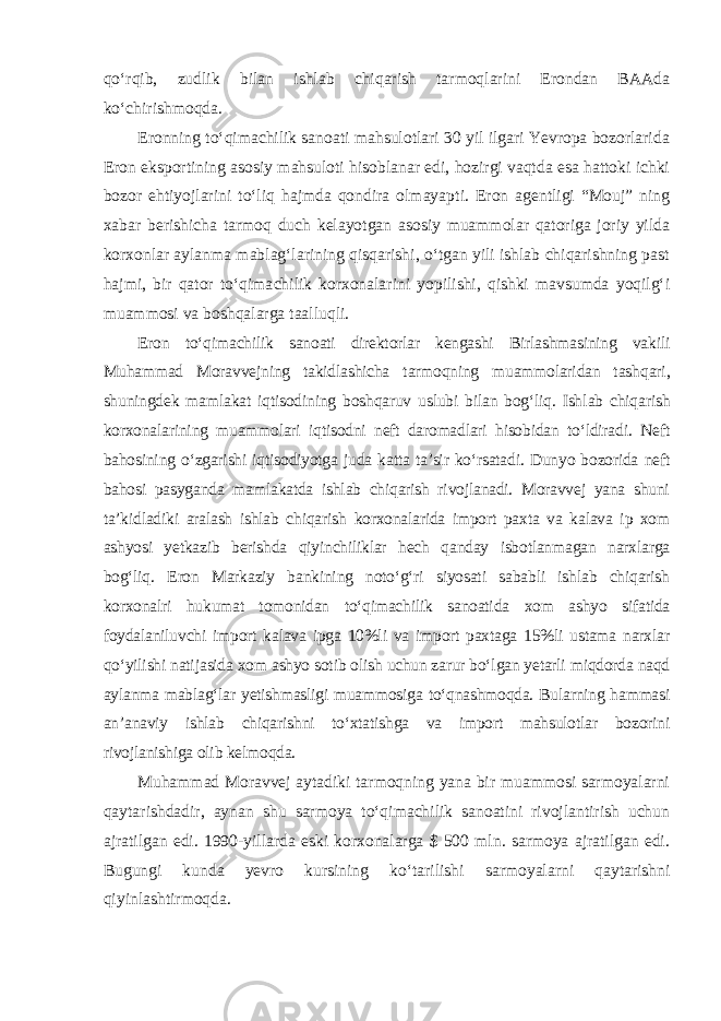 qo‘rqib, zudlik bilan ishlab chiqarish tarmoqlarini Erondan BAAda ko‘chirishmoqda. Eronning to‘qimachilik sanoati mahsulotlari 30 yil ilgari Yevropa bozorlarida Eron eksportining asosiy mahsuloti hisoblanar edi, hozirgi vaqtda esa hattoki ichki bozor ehtiyojlarini to‘liq hajmda qondira olmayap ti. Eron agentligi “Mouj” ning xabar berishicha tarmoq duch kelayotgan asosiy muammolar qatoriga joriy yilda korxonlar aylanma mablag‘larining qisqarishi, o‘tgan yili ishlab chiqarishning past hajmi, bir qator to‘qima chilik korxonalarini yopilishi, qishki mavsumda yoqilg‘i muammosi va boshqalarga taalluqli. Eron to‘qimachilik sanoati direktorlar kengashi Birlashmasining vakili Muhammad Moravvejning takidlashicha tarmoqning muammolaridan tash qari, shuningdek mamlakat iqtisodining boshqaruv uslubi bilan bog‘liq. Ish lab chiqarish korxonalarining muammolari iqtisodni neft daromadlari hisobidan to‘ldiradi. Neft bahosining o‘zgarishi iqtisodiyotga juda katta ta’sir ko‘rsatadi. Dunyo bozorida neft bahosi pasyganda mamlakatda ishlab chiqarish rivojlanadi. Moravvej yana shuni ta’kidladiki aralash ishlab chiqa rish korxonalarida import paxta va kalava ip xom ashyosi yetkazib berishda qiyinchiliklar hech qanday isbotlanmagan narxlarga bog‘liq. Eron Markaziy bankining noto‘g‘ri siyosati sababli ishlab chiqarish korxonalri hukumat tomonidan to‘qimachilik sanoatida xom ashyo sifatida foydalaniluvchi import kalava ipga 10%li va import paxtaga 15%li ustama narxlar qo‘yilishi nati jasida xom ashyo sotib olish uchun zarur bo‘lgan yetarli miqdorda naqd aylanma mablag‘lar yetishmasligi muammosiga to‘qnashmoqda. Bularning hammasi an’anaviy ishlab chiqarishni to‘xtatishga va import mahsulotlar bozorini rivojlanishiga olib kelmoqda. Muhammad Moravvej aytadiki tarmoqning yana bir muammosi sarmoyalarni qaytarishdadir, aynan shu sarmoya to‘qimachilik sanoatini rivojlantirish uchun ajratilgan edi. 1990-yillarda eski korxonalarga $ 500 mln. sarmoya ajratilgan edi. Bugungi kunda yevro kursining ko‘tarili shi sarmoyalarni qaytarishni qiyinlashtirmoqda. 