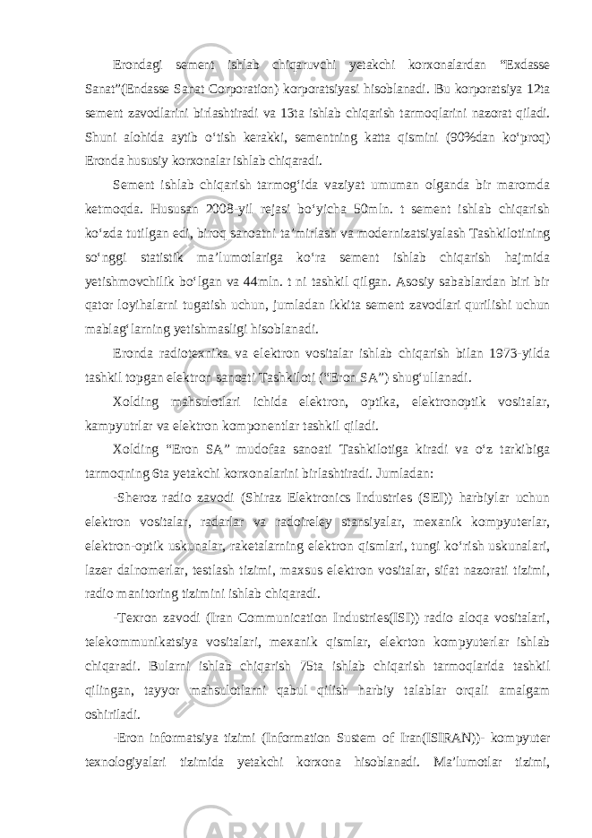 Erondagi sement ishlab chiqaruvchi yetakchi korxonalardan “Exdasse Sanat”(Endasse Sanat Corporation) korporatsiyasi hisoblanadi. Bu korporat siya 12ta sement zavodlarini birlashtiradi va 13ta ishlab chiqarish tarmoq larini nazorat qiladi. Shuni alohida aytib o‘tish kerakki, sementning katta qismini (90%dan ko‘proq) Eronda hususiy korxonalar ishlab chiqaradi. Sement ishlab chiqarish tarmog‘ida vaziyat umuman olganda bir maromda ketmoqda. Hususan 2008-yil rejasi bo‘yicha 50mln. t sement ishlab chiqarish ko‘zda tutilgan edi, biroq sanoatni ta’mirlash va moder nizatsiyalash Tashkilotining so‘nggi statistik ma’lumotlariga ko‘ra sement ishlab chiqarish hajmida yetishmovchilik bo‘lgan va 44mln. t ni tashkil qilgan. Asosiy sabablardan biri bir qator loyihalarni tugatish uchun, jumla dan ikkita sement zavodlari qurilishi uchun mablag‘larning yetishmasligi hisoblanadi. Eronda radiotexnika va elektron vositalar ishlab chiqarish bilan 1973-yilda tashkil topgan elektron sanoati Tashkiloti (“Eron SA”) shug‘ullanadi. Xolding mahsulotlari ichida elektron, optika, elektronoptik vositalar, kampyutrlar va elektron komponentlar tashkil qiladi. Xolding “Eron SA” mudofaa sanoati Tashkilotiga kiradi va o‘z tarkibiga tarmoqning 6ta yetakchi korxonalarini birlashtiradi. Jumladan: -Sheroz radio zavodi (Shiraz Elektronics Industries (SEI)) harbiylar uchun elektron vositalar, radarlar va radoireley stansiyalar, mexanik kompyuterlar, elektron-optik uskunalar, raketalarning elektron qismlari, tungi ko‘rish uskunalari, lazer dalnomerlar, testlash tizimi, maxsus elektron vositalar, sifat nazorati tizimi, radio manitoring tizimini ishlab chiqaradi. -Texron zavodi (Iran Communication Industries(ISI)) radio aloqa vositalari, telekommunikatsiya vositalari, mexanik qismlar, elekrton kom pyuterlar ishlab chiqaradi. Bularni ishlab chiqarish 75ta ishlab chiqarish tarmoqlarida tashkil qilingan, tayyor mahsulotlarni qabul qilish harbiy talablar orqali amalgam oshiriladi. -Eron informatsiya tizimi (Information Sustem of Iran(ISIRAN))- kom pyuter texnologiyalari tizimida yetakchi korxona hisoblanadi. Ma’lumotlar tizimi, 