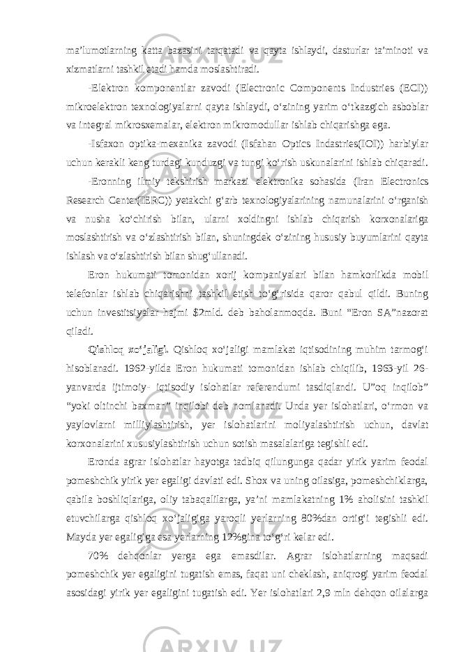 ma’lumotlarning katta bazasini tarqatadi va qayta ishlaydi, dasturlar ta’minoti va xizmatlarni tashkil etadi hamda moslashtiradi. -Elektron komponentlar zavodi (Electronic Components Industries (ECI)) mikroelektron texnologiyalarni qayta ishlaydi, o‘zining yarim o‘t kaz gich asboblar va integral mikrosxemalar, elektron mikromodullar ishlab chiqarishga ega. -Isfaxon optika-mexanika zavodi (Isfahan Optics Indastries(IOI)) harbiylar uchun kerakli keng turdagi kunduzgi va tungi ko‘rish usku nalarini ishlab chiqaradi. -Eronning ilmiy tekshirish markazi elektronika sohasida (Iran Electro nics Research Center(IERC)) yetakchi g‘arb texnologiyalarining namuna larini o‘rganish va nusha ko‘chirish bilan, ularni xoldingni ishlab chiqarish korxonalariga moslashtirish va o‘zlashtirish bilan, shuningdek o‘zining hususiy buyumlarini qayta ishlash va o‘zlashtirish bilan shug‘ullanadi. Eron hukumati tomonidan xorij kompaniyalari bilan hamkorlikda mobil telefonlar ishlab chiqarishni tashkil etish to‘g‘risida qaror qabul qildi. Buning uchun investitsiyalar hajmi $2mld. deb baholanmoqda. Buni “Eron SA”nazorat qiladi. Qishloq xo‘jaligi. Qishloq xo‘jaligi mamlakat iqtisodining muhim tarmog‘i hisoblanadi. 1962-yilda Eron hukumati tomonidan ishlab chiqilib, 1963-yil 26- yanvarda ijtimoiy- iqtisodiy islohatlar referendumi tasdiqlandi. U”oq inqilob” “yoki oltinchi baxman” inqilobi deb nomlanadi. Unda yer islohatlari, o‘rmon va yaylovlarni milliylashtirish, yer islohatlarini moliya lashtirish uchun, davlat korxonalarini xususiylashtirish uchun sotish masalalariga tegishli edi. Eronda agrar islohatlar hayotga tadbiq qilungunga qadar yirik yarim feodal pomeshchik yirik yer egaligi davlati edi. Shox va uning oilasiga, pomeshchiklarga, qabila boshliqlariga, oliy tabaqalilarga, ya’ni mamla kat ning 1% aholisini tashkil etuvchilarga qishloq xo‘jaligiga yaroqli yerlar ning 80%dan ortig‘i tegishli edi. Mayda yer egaligiga esa yerlarning 12%gina to‘g‘ri kelar edi. 70% dehqonlar yerga ega emasdilar. Agrar islohatlarning maqsadi pomeshchik yer egaligini tugatish emas, faqat uni cheklash, aniqrogi yarim feodal asosidagi yirik yer egaligini tugatish edi. Yer islohatlari 2,9 mln dehqon oilalarga 