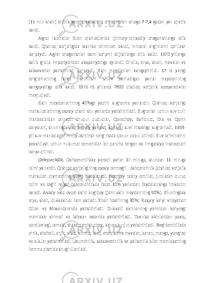 (15 mln kishi) kichik yer uchastkalari, o‘rtacha bir oilaga 2-2,4 gadan yer ajratib berdi. Agrar islohatlar Eron qishloqlarida ijtimoiy-iqtisodiy o‘zgarishlarga olib keldi. Qishloq xo‘jaligida texnika ta’minoti oshdi, mineral o‘g‘itlarni qo‘llash ko‘paydi. Agrar o‘zgarishlar ozmi-ko‘pmi siljishlarga olib keldi. 1970-yillarga kelib g‘alla importyoridan eksportyoriga aylandi. G‘alla, arpa, sholi, mevalar va sabzovotlar yetishtirish ko‘paydi. Ekin maydonlari kengaytirildi. 12 ta yangi to‘g‘onlarning ishga tushirilishi ishlov berila digan yerlar maydonining kengayshiga olib keldi. 1975-76 yillarda 2860 qishloq xo‘jalik kooperativlar mavjud edi. Ekin maydonlarining 40%ga yaqini sug‘orma yerlardir. Qishloq xo‘ja ligi mahsulotlarining asosiy qismi shu yerlarda yetishtiriladi. Sug‘orish uchun suv turli manbaalardan olinadi: chuqur quduqlar, Qorachoy, Sefid rud, Diz va Qorin daryolari, shuningdek an’anaviy yer osti korizlar suvi hisobiga sug‘oriladi. 1968- yil suv manbalarini milliylashtirish to‘g‘risida qonun qabul qilindi. Suv ta’minotini yaxshilash uchun hukumat tomonidan bir qancha to‘gon va irrigatsiya inshootlari barpo qilindi. Dehqonchilik. Dehkonchilikka yaroqli yerlar 17 mln.ga, shundan 11 mln.ga lalmi yerlardir. Qishloq xo‘jaligining asosiy tarmog‘i - dehqonchilik (qishloq xo‘jalik mahsuloti qiymatining 60%) hisoblanadi. Noqulay tabiiy omillar, jumladan quruq iqlim va tog‘li relyef dehqonchilikda faqat 10% yerlardan foydalanishga imkonini beradi. Asosiy oziq-ovqat ekini bug‘doy (jami ekin maydonining 60%). Shuningdek arpa, sholi, dukkaklilar ham ekila di. Sholi hosilining 80%i Kaspiy bo‘yi viloyatlari Gilon va Mozan daronda yetishtiriladi. Dukkatli ekinlarning yarmidan ko‘progi mamlakat shimoli va Isfaxon ostonida yetishtiriladi. Texnika ekinlaridan paxta, qandlavlagi, tamaki, shakarqamish,choy, kanop,kunjut yetishtiriladi. Bog‘ dor chilikda o‘rik, shaftoli, anjir, pista, xurmo, bexi, anor, sitrus mevalar, banan, mango, yong‘oq va x.k.lar yetishtiriladi. Uzumchilik, sabzavotchilik va polizchilk bilan mamlakatning hamma qismida shug‘ullaniladi. 