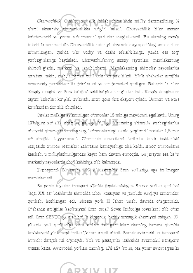 Chorvachilik. Qishloq xo‘jalik ishlab chiqarishda milliy daromadining ⅓ qismi ekstensiv chorvadorlikka to‘g‘ri keladi. Chorvachilik bilan asosan ko‘chmanchi va yarim ko‘chmanchi qabilalar shug‘ullanadi. Bu ularning asosiy trikchilik manbaasidir. Chorvachilik butun yil davomida oyoq ostidagi ozuqa bilan ta’minlangan: qishda ular vodiy va dasht tekislik lariga, yozda esa tog‘ yonbag‘irlariga haydaladi. Chorvachilikning asosiy rayonlari: mamlakatning shimoli-g‘arbi, markazi va janubi-sharqi. Mam lakatning shimoliy rayonlarida qorabax, tekin, arab, turkman zotli otlar ko‘paytiriladi. Yirik shaharlar atrofida zamonaviy parrandachilik fabrika lari va sut fermalari qurilgan. Baliqchilik bilan Kaspiy dengizi va Fors ko‘rfazi sohilbo‘yida shug‘ullaniladi. Kaspiy dengizidan osyotr baliqlari ko‘plab ovlanadi. Eron qora ikra eksport qiladi. Ummon va Fors ko‘rfa zidan dur olib chiqiladi. Davlat mulkiga aylantirilgan o‘rmonlar 18 mln.ga maydonni egal laydi. Uning 10%igina xo‘jalik ahamiyatiga ega. Yiliga Elbursning shimo liy yonbag‘rlarida o‘suvchi qimmatbaho kengbargli o‘rmonlardagi qattiq yog‘ochli taxtalar 1,8 mln m³ atrofida tayyorlanadi. O‘tmishda daraxtlarni tartibsiz kesib tashlanishi natijasida o‘rmon resurslari zahirasini kamayi shiga olib keldi. Biroq o‘rmonlarni kesilishi u milliylashtirilgandan keyin ham davom etmoqda. Bu jarayon esa ba’zi markaziy rayonlarda cho‘l lashishga olib kelmoqda. Transporti. Bir necha 100 yil davomida Eron yo‘llariga ega bo‘lmagan mamlakat edi. Bu yerda tuyadan transport sifatida foydalanishgan. Shosse yo‘llar qurilishi faqat XX asr boshlarida shimolda Chor Rossiyasi va janubda Angliya tomonidan qurilishi boshlangan edi. Shosse yo‘li II Jahon urishi davrida o‘zgartirildi. O‘shanda antigitler kaolitsiyasi Eron orqali Sovet Ittifoqiga tovarlarni olib o‘tar edi. Eron SENTO ga a ’ zo bo‘lib kirganda, harbiy-strategik ahamiyati oshgan. 50- yillarda yo‘l qurilishiga katta e ’ tibor berilgan. Mamlakatning hamma qismida kesishuvchi yirik magistrallar Tehron orqali o‘tadi. Eronda avtomobillar transporti birinchi darajali rol o‘ynaydi. Yuk va passajirlar tashishda avtomobil transporti xissasi katta. Avtomobil yo‘llari uzunligi 178.152 km.ni, tez yurar avtomagistrlar 