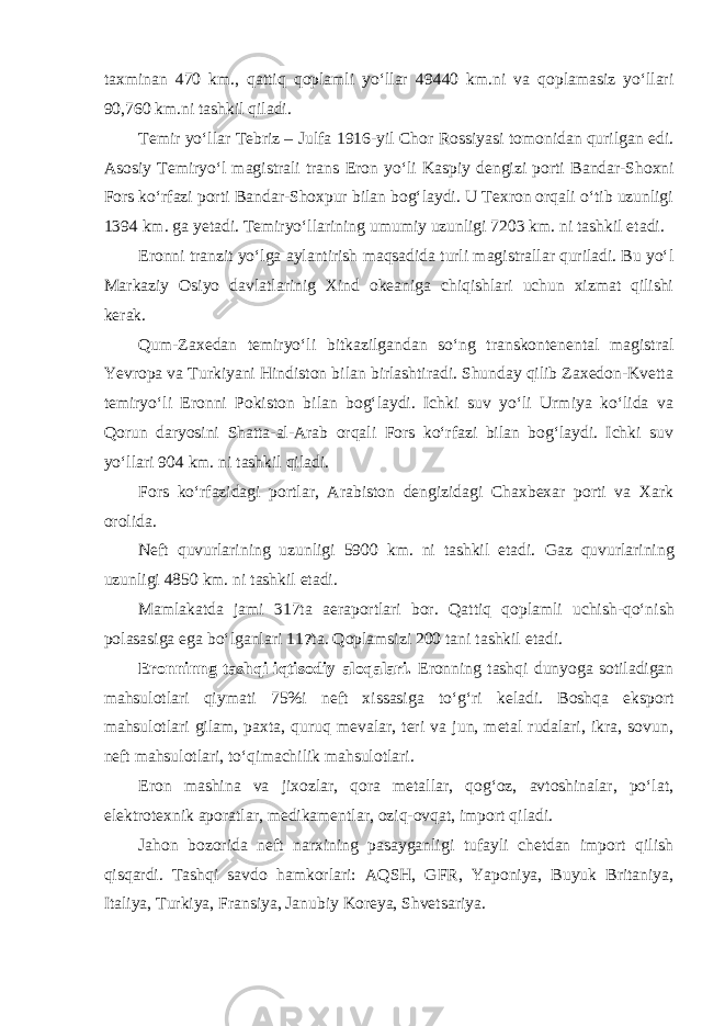 taxminan 470 km., qattiq qoplamli yo‘llar 49440 km.ni va qoplamasiz yo‘llari 90,760 km.ni tashkil qiladi. Temir yo‘llar Tebriz – Julfa 1916 - yil Chor Rossiyasi tomonidan qurilgan edi. Asosiy Temiryo‘l magistrali trans Eron yo‘li Kaspiy dengizi porti B a nd a r-Shoxni Fors ko‘rfazi porti B a nd a r-Shoxpur bilan bog‘laydi. U Texron orqali o‘tib uzunligi 1394 km. ga yetadi. Temiryo‘llarining umumiy uzunligi 7203 km. ni tashkil etadi. Eronni tranzit yo‘lga aylantirish maqsadida turli magistrallar quriladi. Bu yo‘l Markaziy Osiyo davlatlarinig Xind okeaniga chiqishlari uchun xizmat qilishi kerak. Qum-Zaxedan t emiryo‘li bitkazilgandan so‘ng transkontenental magistral Yevropa va Turkiyani Hindiston bilan birlashtiradi. Shunday qilib Zaxedon-Kvetta temiryo‘li Eronni Pokiston bilan bog‘laydi. Ichki suv yo‘li Urmiya ko‘lida va Qorun daryosini Shatta-al-Arab orqali Fors ko‘rfazi bilan bog‘laydi. Ichki suv yo‘llari 904 km. ni tashkil qiladi. Fors ko‘rfazidagi portlar, Arabiston dengizidagi Chaxbexar porti va Xark orolida. Neft quvurlarining uzunligi 5900 km. ni tashkil etadi. Gaz quvurlarining uzunligi 4850 km. ni tashkil etadi. Mamlakatda jami 317ta aeraportlari bor. Qattiq qoplamli uchish - qo‘nish polasasiga ega bo‘lganlari 11 7 ta. Qoplamsizi 200 tani tashkil etadi. Eronninng tashqi iqtisodiy aloqalari. Eronning tashqi dunyoga sotiladigan mahsulotlari qiymati 75% i neft xissasiga to‘g‘ri keladi. Boshqa eksport mahsulotlari gilam, paxta, quruq mevalar, teri va jun, metal rudalari, ikra, sovun, neft mahsulotlari, to‘qimachilik mahsulotlari. Eron mashina va jixozlar, qora metallar, qog‘oz, avtoshinalar, po‘lat, elektrotexnik aporatlar, medikamentlar, oziq-ovqat, import qi l adi. Jahon bozorida neft narxining pasayganligi tufayli chetdan import qilish qisqardi. Tashqi savdo hamkorlari: AQSH, GFR, Yaponiya, Buyuk Britaniya, Italiya, Turkiya, Fransiya, Janubiy Koreya, Shvetsariya. 