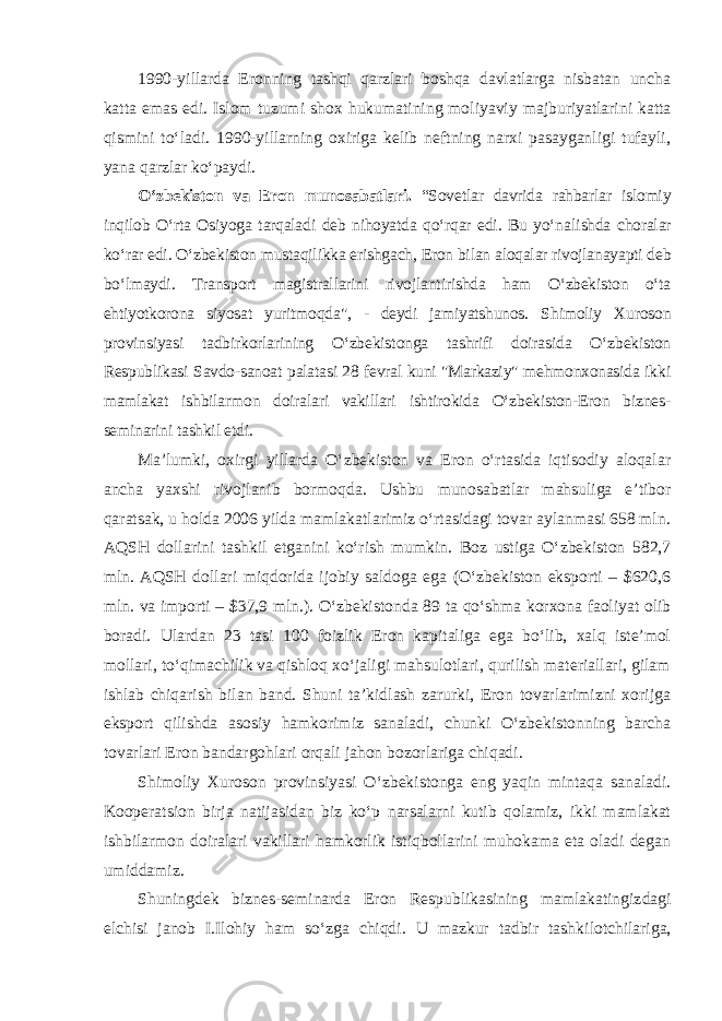 1990 - yillarda Eronning tashqi qarzlari boshqa davlatlarga nisbatan uncha katta emas edi. Islom tuzumi shox h ukumatining moliyaviy majbu riyat larini katta qismini to‘ladi. 1990 - yillarning oxiriga kelib neftning narxi pasayganligi tufayli, yana qarzlar ko‘paydi. O‘zbekiston va Eron munosabatlari. “Sovetlar davrida rahbarlar islo miy inqilob O‘rta Osiyoga tarqaladi deb nihoyatda qo‘rqar edi. Bu yo‘na lishda choralar ko‘rar edi. O‘zbekiston mustaqilikka erishgach, Eron bilan aloqalar rivojlanayapti deb bo‘lmaydi. Transport magistrallarini rivojlan ti rishda ham O‘zbekiston o‘ta ehtiyotkorona siyosat yuritmoqda&#34;, - deydi jamiyatshunos. S himoliy Xuroson provinsiyasi tadbirkorlarining O‘zbekis tonga tashrifi doirasida O‘zbekiston Respublikasi Savdo-sanoat palatasi 28 fevral kuni &#34;Markaziy&#34; mehmonxonasida ikki mamlakat ishbilarmon doiralari vakillari ishtirokida O‘zbekiston-Eron biznes- seminarini tashkil etdi. Ma’lumki, oxirgi yillarda O‘zbekiston va Eron o‘rtasida iqtisodiy aloqalar ancha yaxshi rivojlanib bormoqda. Ushbu munosabatlar mahsuliga e’tibor qaratsak, u holda 2006 yilda mamlakatlarimiz o‘rtasidagi tovar aylanmasi 658 mln. AQSH dollarini tashkil etganini ko‘rish mumkin. Boz ustiga O‘zbekiston 582,7 mln. AQSH dollari miqdorida ijobiy saldoga ega (O‘zbekiston eksporti – $620,6 mln. va importi – $37,9 mln.). O‘zbekis tonda 89 ta qo‘shma korxona faoliyat olib boradi. Ulardan 23 tasi 100 foizlik Eron kapitaliga ega bo‘lib, xalq iste’mol mollari, to‘qimachilik va qishloq xo‘jaligi mahsulotlari, qurilish materiallari, gilam ishlab chiqarish bilan band. Shuni ta’kidlash zarurki, Eron tovarlarimizni xorijga eksport qilishda asosiy hamkorimiz sanaladi, chunki O‘zbekistonning barcha tovarlari Eron bandargohlari orqali jahon bozorlariga chiqadi. Shimoliy Xuroson provinsiyasi O‘zbekistonga eng yaqin mintaqa sanaladi. Kooperatsion birja natijasidan biz ko‘p narsalarni kutib qolamiz, ikki mamlakat ishbilarmon doiralari vakillari hamkorlik istiqbollarini muhokama eta oladi degan umiddamiz. Shuningdek biznes-seminarda Eron Respublikasining mamlakatingiz dagi elchisi janob I.Ilohiy ham so‘zga chiqdi. U mazkur tadbir tashki lotchilariga, 