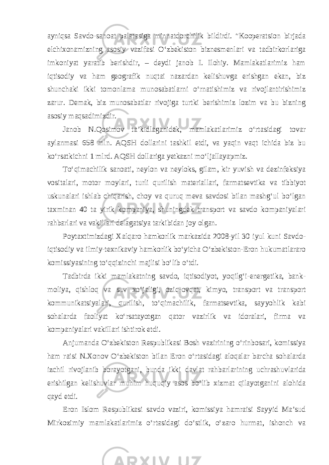 ayniqsa Savdo-sanoat palatasiga minnatdorchilik bildirdi. &#34;Kooperatsion birjada elchixonamizning asosiy vazifasi O‘zbekiston biznesmenlari va tadbirkorlariga imkoniyat yaratib berishdir, – deydi janob I. Ilohiy. Mamlakatlarimiz ham iqtisodiy va ham geografik nuqtai nazardan kelishuvga erishgan ekan, biz shunchaki ikki tomonlama munosabatlarni o‘rnatishimiz va rivojlantirishimiz zarur. Demak, biz munosabatlar rivojiga turtki berishimiz lozim va bu bizning asosiy maqsadimizdir. Janob N.Qosimov ta’kidlaganidek, mamlakatlarimiz o‘rtasidagi tovar aylanmasi 658 mln. AQSH dollarini tashkil etdi, va yaqin vaqt ichida biz bu ko‘rsatkichni 1 mlrd. AQSH dollariga yetkazni mo‘ljallayapmiz. To‘qimachilik sanoati, neylon va neyloks, gilam, kir yuvish va dezinfeksiya vositalari, motor moylari, turli qurilish materiallari, farmat sevtika va tibbiyot uskunalari ishlab chiqarish, choy va quruq meva savdosi bilan mashg‘ul bo‘lgan taxminan 40 ta yirik kompaniya, shuning dek transport va savdo kompaniyalari rahbarlari va vakillari delagatsiya tarkibidan joy olgan. Poytaxtimizdagi Xalqaro hamkorlik markazida 2008-yil 30 iyul kuni Savdo- iqtisodiy va ilmiy-texnikaviy hamkorlik bo‘yicha O‘zbekiston-Eron hukumatlararo komissiyasining to‘qqizinchi majlisi bo‘lib o‘tdi. Tadbirda ikki mamlakatning savdo, iqtisodiyot, yoqilg‘i-energetika, bank- moliya, qishloq va suv xo‘jaligi, oziq-ovqat, kimyo, transport va trans port kommunikatsiyalari, qurilish, to‘qimachilik, farmatsevtika, say yohlik kabi sohalarda faoliyat ko‘rsatayotgan qator vazirlik va idoralari, firma va kompaniyalari vakillari ishtirok etdi. Anjumanda O‘zbekiston Respublikasi Bosh vazirining o‘rinbosari, komissiya ham raisi N.Xonov O‘zbekiston bilan Eron o‘rtasidagi aloqalar barcha sohalarda izchil rivojlanib borayotgani, bunda ikki davlat rahbar larining uchrashuvlarida erishilgan kelishuvlar muhim huquqiy asos bo‘lib xizmat qilayotganini alohida qayd etdi. Eron Islom Respublikasi savdo vaziri, komissiya hamraisi Sayyid Ma’sud Mirkozimiy mamlakatlarimiz o‘rtasidagi do‘stlik, o‘zaro hurmat, ishonch va 