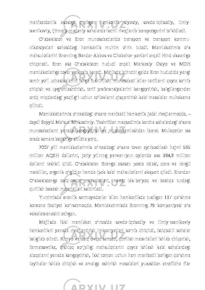 manfaatdorlik asosiga qurilgan hamkorlik siyosiy, savdo-iqti sodiy, ilmiy- texnikaviy, ijtimoiy-madaniy sohalarda izchil rivojlanib bora yotganini ta’kidladi. O‘zbekiston va Eron munosabatlarida transport va transport kommu - nikatsiyalari sohasidagi hamkorlik muhim o‘rin tutadi. Mamlakatimiz o‘z mahsulotlarini Eronning Bandar-Abbos va Chobahor portlari orqali Hind okeaniga chiqaradi. Eron esa O‘zbekiston hududi orqali Markaziy Osiyo va MDH mamlakatlariga tovar yetkazib beradi. Majlisda birinchi galda Eron hududida yangi temir yo‘l uchastkalarini ishga tushirilishi munosabati bilan tariflarni qayta ko‘rib chiqish va uyg‘unlashtirish, tarif preferen siya larini kengaytirish, belgilangandan ortiq miqdordagi yoqilg‘i uchun to‘lovlarni qisqartirish kabi masalalar muhokama qilindi. Mamlakatlarimiz o‘rtasidagi o‘zaro manfaatli hamkorlik jadal rivoj lanmoqda, – deydi Sayyid Ma’sud Mirkozimiy. Tashrifdan maqsadimiz bar cha sohalardagi o‘zaro munosabatlarni yanada kengaytirish va mustahkam lashdan iborat. Muloqotlar tez orada samara berishiga shubha yo‘q. 2007 yili mamlakatlarimiz o‘rtasidagi o‘zaro tovar ayirboshlash hajmi 565 million AQSH dollarini, joriy yilning yanvar-iyun oylarida esa 384,8 million dollarni tashkil qildi. O‘zbekiston Eronga asosan paxta tolasi, qora va rangli metalllar, organik o‘g‘itlar hamda ipak kabi mahsulotlarni eksport qiladi. Erondan O‘zbekistonga oziq-ovqat mahsulotlari, meva, lok-bo‘yoq va boshqa turdagi qurilish-bezash materiallari keltiriladi. Yurtimizda eronlik sarmoyadorlar bilan hamkorlikda tuzilgan 117 qo‘shma korxona faoliyat ko‘rsatmoqda. Mamlakatimizda Eronning 29 kompaniyasi o‘z vakolatxonasini ochgan. Majlisda ikki mamlakat o‘rtasida savdo-iqtisodiy va ilmiy-texnikaviy hamkorlikni yanada rivojlantirish imkoniyatlari ko‘rib chiqildi, istiqbolli sohalar belgilab olindi. Kimyo va oziq-ovqat sanoati, qurilish materiallari ishlab chiqarish, farmatsevtika, qishloq xo‘jaligi mahsulotlarini qayta ishlash kabi sohalardagi aloqalarni yanada kengaytirish, ikki tomon uchun ham manfaatli bo‘lgan qo‘shma loyihalar ishlab chiqish va amalga oshirish masalalari yuzasidan atroflicha fikr 