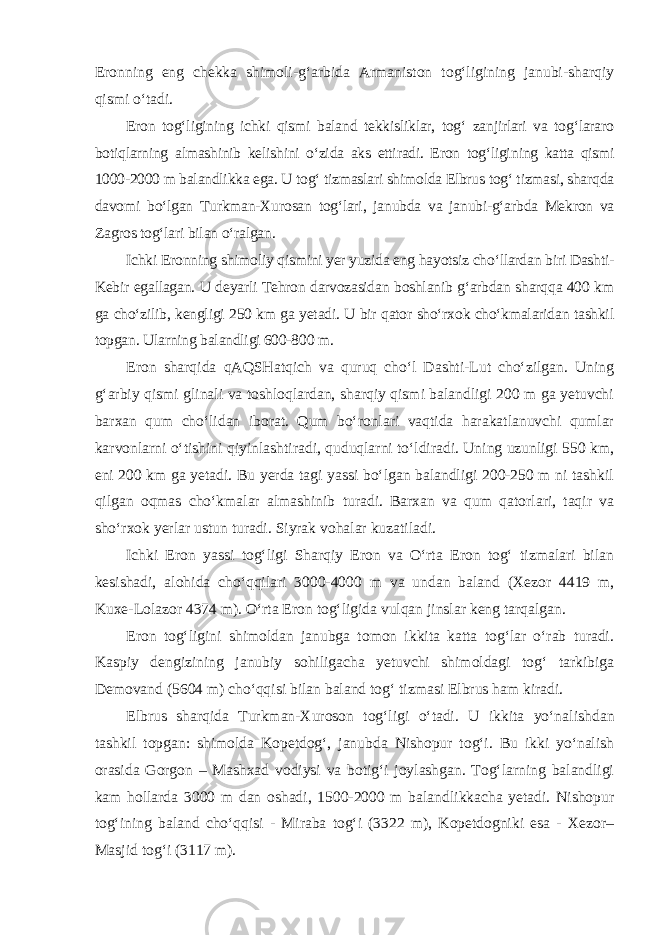 Eronning eng chekka shimoli-g‘arbida Armaniston tog‘ligining janubi-sharqiy qismi o‘tadi. Eron tog‘ligining ichki qismi baland tekkisliklar, tog‘ zanjirlari va tog‘lararo botiqlarning almashinib kelishini o‘zida aks ettiradi. Eron tog‘ligi ning katta qismi 1000-2000 m balandlikka ega. U tog‘ tizmaslari shimolda Elbrus tog‘ tizmasi, sharqda davomi bo‘lgan Turkman-Xurosan tog‘lari, janubda va janubi-g‘arbda Mekron va Zagros tog‘lari bilan o‘ralgan. Ichki Eronning shimoliy qismini yer yuzida eng hayotsiz cho‘llardan biri Dashti- Kebir egallagan. U deyarli Tehron darvozasidan boshlanib g‘arbdan sharqqa 400 km ga cho‘zilib, kengligi 250 km ga yetadi. U bir qator sho‘rxok cho‘kmalaridan tashkil topgan. Ularning balandligi 600-800 m. Eron sharqida qAQSHatqich va quruq cho‘l Dashti-Lut cho‘zilgan. Uning g‘arbiy qismi glinali va toshloqlardan, sharqiy qismi balandligi 200 m ga yetuvchi barxan qum cho‘lidan iborat. Qum bo‘ronlari vaqtida harakatlanuvchi qumlar karvonlarni o‘tishini qiyinlashtiradi, quduqlarni to‘ldiradi. Uning uzunligi 550 km, eni 200 km ga yetadi. Bu yerda tagi yassi bo‘lgan balandligi 200-250 m ni tashkil qilgan oqmas cho‘kmalar almashinib turadi. Barxan va qum qatorlari, taqir va sho‘rxok yerlar ustun turadi. Siyrak vohalar kuzatiladi. Ichki Eron yassi tog‘ligi Sharqiy Eron va O‘rta Eron tog‘ tizmalari bilan kesishadi, alohida cho‘qqilari 3000-4000 m va undan baland (Xezor 4419 m, Kuxe-Lolazor 4374 m). O‘rta Eron tog‘ligida vulqan jinslar keng tarqalgan. Eron tog‘ligini shimoldan janubga tomon ikkita katta tog‘lar o‘rab turadi. Kaspiy dengizining janubiy sohiligacha yetuvchi shimoldagi tog‘ tarkibiga Demovand (5604 m) cho‘qqisi bilan baland tog‘ tizmasi Elbrus ham kiradi. Elbrus sharqida Turkman-Xuroson tog‘ligi o‘tadi. U ikkita yo‘na lishdan tashkil topgan: shimolda Kopetdog‘, janubda Nishopur tog‘i. Bu ikki yo‘nalish orasida Gorgon – Mashxad vodiysi va botig‘i joylashgan. Tog‘larning balandligi kam hollarda 3000 m dan oshadi, 1500-2000 m balandlikkacha yetadi. Nishopur tog‘ining baland cho‘qqisi - Miraba tog‘i (3322 m), Kopetdogniki esa - Xezor– Masjid tog‘i (3117 m). 