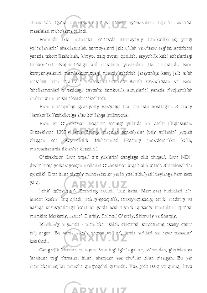 almashildi. Qo‘shma korxonalarni va tovar ayirboshlash hajmini oshirish masalalari muhokama qilindi. Forumda ikki mamlakat o‘rtasida sarmoyaviy hamkorlikning yangi yo‘nalishlarini shakllantirish, sarmoyalarni jalb qilish va o‘zaro rag‘bat lantirishni yanada takomillashtirish, kimyo, oziq-ovqat, qurilish, sayyohlik kabi sohalardagi hamkorlikni rivojlantirishga oid masalalar yuzasidan fikr almashildi. Eron kompaniyalarini mamlakatimizdagi xususiylashtirish jarayoniga keng jalb etish masalasi ham atroflicha muhokama qilindi. Bunda O‘zbekiston va Eron ishbilarmonlari o‘rtasidagi bevosita hamkorlik aloqalarini yanada rivojlantirish muhim o‘rin tutishi alohida ta’kidlandi. Eron mintaqadagi geosiyosiy vaziyatga faol aralasha boshlagan. Shanxay Hamkorlik Tashkilotiga a’zo bo‘lishga intilmoqda. Eron va O‘zbekiston aloqalari so‘nggi yillarda bir qadar illiqlashgan. O‘zbekiston 1990-yillarda Eronga nisbatan sanksiyalar joriy etilishini yoqlab chiqqan edi. Keyinchalik Muhammad Hotamiy prezidentlikka kelib, munosabatlarda tiklanish kuzatildi. O‘zbekiston Eron orqali o‘z yuklarini dengizga olib chiqadi, Eron MDH davlatlariga yetkazayotgan mollarini O‘zbekiston orqali olib o‘tadi. Sharhlovchilar aytadiki, Eron bilan siyosiy munosabatlar yaqin yoki ziddiyatli deyishga ham asos yo‘q. Ichki tafovutlari. Eronning hududi juda katta. Mamlakat hududlari bir- biridan keskin farq qiladi. Tabiiy-geografik, tarixiy-iqtisodiy, etnik, madaniy va boshqa xususiyatlariga ko‘ra bu yerda beshta yirik iqtisodiy tumanlarni ajratish mumkin: Markaziy, Janubi-G‘arbiy, Shimoli-G‘arbiy, Shimoliy va Sharqiy. Markaziy rayon da - mamlakat ishlab chiqarish sanoatining asosiy qismi to‘plangan. Bu yerda asosiy shosse yo‘llari, temir yo‘llari va havo trassalari kesishadi. Geografik jihatdan bu rayon Eron tog‘ligini egallab, shimoldan, g‘arbdan va janubdan tog‘ tizmalari bilan, sharqdan esa cho‘llar bilan o‘ralgan. Bu yer mamlakatning bir muncha qurg‘oqchil qismidir. Yoz juda issiq va quruq, havo 