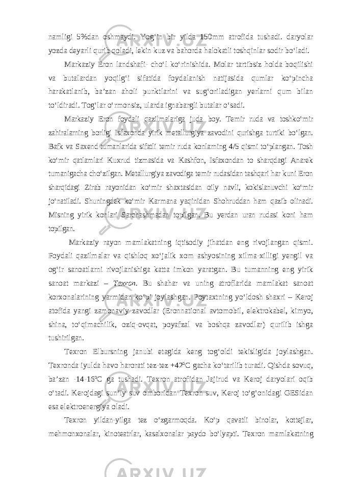 namligi 5%dan oshmaydi. Yog‘in bir yilda 150mm atrofida tushadi. daryolar yozda deyarli qurib qoladi, lekin kuz va bahorda halokatli toshqinlar sodir bo‘ladi. Markaziy Eron landshafi- cho‘l ko‘rinishida. Molar tartibsiz holda boqilishi va butalardan yoqilg‘i sifatida foydalanish natijasida qumlar ko‘pincha harakatlanib, ba’zan aholi punktlarini va sug‘oriladigan yerlarni qum bilan to‘ldiradi. Tog‘lar o‘rmonsiz, ularda ignabargli butalar o‘sadi. Markaziy Eron foydali qazilmalariga juda boy. Temir ruda va toshko‘mir zahiralarning borligi Isfaxonda yirik metallurgiya zavodini qurishga turtiki bo‘lgan. Bafk va Saxend tumanlarida sifatli temir ruda konlarning 4/5 qismi to‘plangan. Tosh ko‘mir qatlamlari Kuxrud tizmasida va Kashfon, Isfaxondan to sharqdagi Anarek tumanigacha cho‘zilgan. Metallurgiya zavodiga temir rudasidan tashqari har kuni Eron sharqidagi Zirab rayonidan ko‘mir shax tasidan oily navli, kokislanuvchi ko‘mir jo‘natiladi. Shuningdek ko‘mir Kar mana yaqinidan Shohruddan ham qazib olinadi. Misning yirik konlari Sar chashmadan topilgan. Bu yerdan uran rudasi koni ham topilgan. Markaziy rayon mamlakatning iqtisodiy jihatdan eng rivojlangan qismi. Foydali qazilmalar va qishloq xo‘jalik xom ashyosining xilma-xilligi yengil va og‘ir sanoatlarni rivojlanishiga katta imkon yaratgan. Bu tumanning eng yirik sanoat markazi – Texron. Bu shahar va uning atrof larida mamlakat sanoat korxonalarining yarmidan ko‘pi joylashgan. Poy taxtning yo‘ldosh shaxri – Keroj atofida yangi zamonaviy zavodlar (Eron national avtomobil, elektrokabel, kimyo, shina, to‘qimachilik, oziq-ovqat, poyafzal va boshqa zavodlar) qurilib ishga tushirilgan. Texron Elbursning janubi etagida keng tog‘oldi tekisligida joylashgan. Texronda iyulda havo harorati tez-tez +42ºC gacha ko‘tarilib turadi. Qishda sovuq, ba’zan -14-16ºC ga tushadi. Texron atrofidan Jajirud va Keroj daryolari oqib o‘tadi. Kerojdagi sun’iy suv omboridan Texron suv, Keroj to‘g‘onidagi GESidan esa elektroenergiya oladi. Texron yildan-yilga tez o‘zgarmoqda. Ko‘p qavatli binolar, kottejlar, mehmonxonalar, kinoteatrlar, kasalxonalar paydo bo‘lyapti. Texron mam la katning 