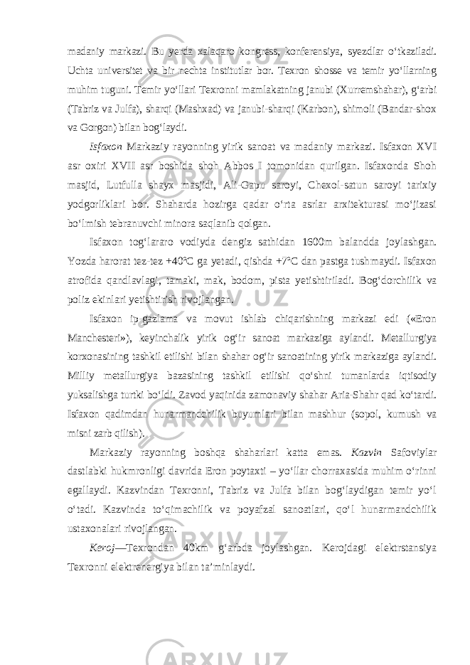 madaniy markazi. Bu yerda xalaqaro kongress, konferensiya, syezd lar o‘tkaziladi. Uchta universitet va bir nechta institutlar bor. Texron shosse va temir yo‘llarning muhim tuguni. Temir yo‘llari Texronni mamlakatning janubi (Xurremshahar), g‘arbi (Tabriz va Julfa), sharqi (Mashxad) va janubi-sharqi (Karbon), shimoli (Bandar-shox va Gorgon) bilan bog‘laydi. Isfaxon Markaziy rayonning yirik sanoat va madaniy markazi. Isfaxon XVI asr oxiri XVII asr boshida shoh Abbos I tomonidan qurilgan. Isfaxonda Shoh masjid, Lutfulla shayx masjidi, Ali-Gapu saroyi, Chexol-satun saroyi tarixiy yodgorliklari bor. Shaharda hozirga qadar o‘rta asrlar arxitekturasi mo‘jizasi bo‘lmish tebranuvchi minora saqlanib qolgan. Isfaxon tog‘lararo vodiyda dengiz sathidan 1600m balandda joylash gan. Yozda harorat tez-tez +40ºС ga yetadi , qishda +7ºC dan pastga tush maydi. Isfaxon atrofida qandlavlagi, tamaki, mak, bodom, pista yetishti riladi. Bog‘dorchilik va poliz ekinlari yetishtirish rivojlangan. Isfaxon ip-gazlama va movut ishlab chiqarishning markazi edi («Eron Manchesteri»), keyinchalik yirik og‘ir sanoat markaziga aylandi. Metallur giya korxonasining tashkil etilishi bilan shahar og‘ir sanoatining yirik markaziga aylandi. Milliy metallurgiya bazasining tashkil etilishi qo‘shni tumanlarda iqtisodiy yuksalishga turtki bo‘ldi. Zavod yaqinida zamonaviy shahar Aria-Shahr qad ko‘tardi. Isfaxon qadimdan hunarmandchilik buyum lari bilan mashhur (sopol, kumush va misni zarb qilish). Markaziy rayonning boshqa shaharlari katta emas. Kazvin Safoviylar dastlabki hukmronligi davrida Eron poytaxti – yo‘llar chorraxasida muhim o‘rinni egallaydi. Kazvindan Texronni, Tabriz va Julfa bilan bog‘laydigan temir yo‘l o‘tadi. Kazvinda to‘qimachilik va poyafzal sanoatlari, qo‘l hunarmandchilik ustaxonalari rivojlangan. Keroj —Texrondan 40km g‘arbda joylashgan. Kerojdagi elektrstansiya Texronni elektrenergiya bilan ta’minlaydi. 