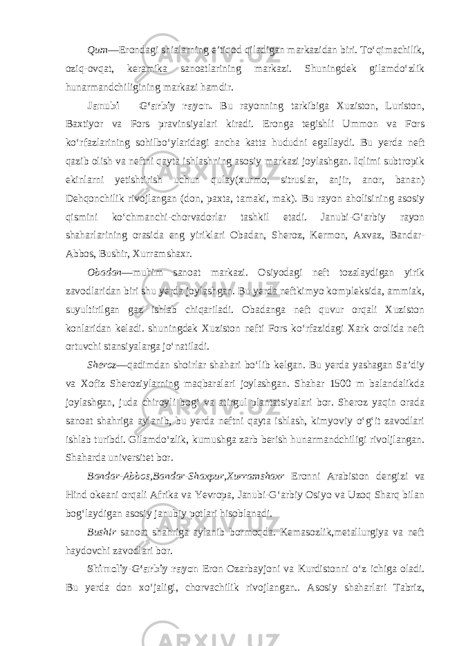 Qum —Erondagi shialarning e’tiqod qiladigan markazidan biri. To‘qimachilik, oziq-ovqat, keramika sanoatlarining markazi. Shuningdek gilamdo‘zlik hunarmandchiligining markazi hamdir. Janubi – G‘arbiy rayon. Bu rayonning tarkibiga Xuziston, Luriston, Baxtiyor va Fors pravinsiyalari kiradi. Eronga tegishli Ummon va Fors ko‘rfazlarining sohilbo‘ylaridagi ancha katta hududni egallaydi. Bu yerda neft qazib olish va neftni qayta ishlashning asosiy markazi joylashgan. Iqlimi subtropik ekinlarni yetishtirish uchun qulay(xurmo, sitruslar, anjir, anor, banan) Dehqonchilik rivojlangan (don, paxta, tamaki, mak). Bu rayon aholisining asosiy qismini ko‘chmanchi-chorvadorlar tashkil etadi. Janubi-G‘arbiy rayon shaharlarining orasida eng yiriklari Obadan, Sheroz, Kermon, Axvaz, Bandar- Abbos, Bushir, Xurramshaxr. Obadan —muhim sanoat markazi. Osiyodagi neft tozalaydigan yirik zavodlaridan biri shu yerda joylashgan. Bu yerda neftkimyo kompleksida, ammiak, suyultirilgan gaz ishlab chiqariladi. Obadanga neft quvur orqali Xuziston konlaridan keladi. shuningdek Xuziston nefti Fors ko‘rfazidagi Xark orolida neft ortuvchi stansiyalarga jo‘natiladi. Sheroz —qadimdan shoirlar shahari bo‘lib kelgan. Bu yerda yashagan Sa’diy va Xofiz Sheroziylarning maqbaralari joylashgan. Shahar 1500 m balandalikda joylashgan, juda chiroyli bog‘ va atirgul plantatsiyalari bor. Sheroz yaqin orada sanoat shahriga aylanib, bu yerda neftni qayta ishlash, kimyoviy o‘g‘it zavodlari ishlab turibdi. Gilamdo‘zlik, kumushga zarb berish hunarmandchiligi rivoljlangan. Shaharda universitet bor. Bandar-Abbos,Bandar-Shaxpur,Xurramshaxr Eronni Arabiston dengi zi va Hind okeani orqali Afrika va Yevropa, Janubi-G‘arbiy Osiyo va Uzoq Sharq bilan bog‘laydigan asosiy janubiy potlari hisoblanadi. Bushir sanoat shahriga aylanib bormoqda. Kemasozlik,metallurgiya va neft haydovchi zavodlari bor. Shimoliy-G‘arbiy rayon Eron Ozarbayjoni va Kurdistonni o‘z ichiga oladi. Bu yerda don xo‘jaligi, chorvachilik rivojlangan.. Asosiy shaharlari Tabriz, 