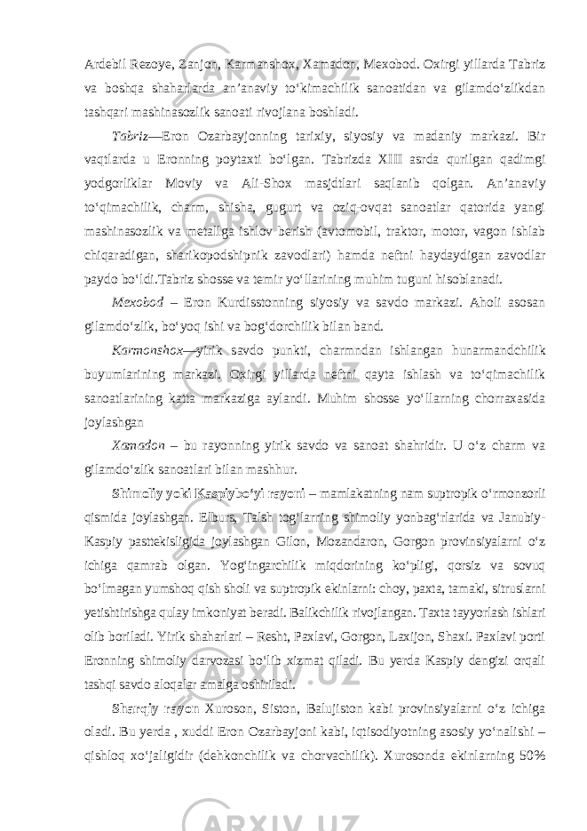 Ardebil Rezoye, Zanjon, Karmanshox, Xamadon, Mexobod. Oxirgi yillarda Tabriz va boshqa shaharlarda an’anaviy to‘kimachilik sanoatidan va gilamdo‘zlikdan tashqari mashinasozlik sanoati rivojlana boshladi. Tabriz —Eron Ozarbayjonning tarixiy, siyosiy va madaniy markazi. Bir vaqtlarda u Eronning poytaxti bo‘lgan. Tabrizda XIII asrda qurilgan qadimgi yodgorliklar Moviy va Ali-Shox masjdtlari saqlanib qolgan. An’ana viy to‘qimachilik, charm, shisha, gugurt va oziq-ovqat sanoatlar qatorida yangi mashinasozlik va metallga ishlov berish (avtomobil, traktor, motor, vagon ishlab chiqaradigan, sharikopodshipnik zavodlari) hamda neftni haydaydigan zavodlar paydo bo‘ldi.Tabriz shosse va temir yo‘llarining muhim tuguni hisoblanadi. Mexobod – Eron Kurdisstonning siyosiy va savdo markazi. Aholi asosan gilamdo‘zlik, bo‘yoq ishi va bog‘dorchilik bilan band. Karmonshox —yirik savdo punkti, charmndan ishlangan hunarmand chilik buyumlarining markazi. Oxirgi yillarda neftni qayta ishlash va to‘qimachilik sanoatlarining katta markaziga aylandi. Muhim shosse yo‘l larning chorraxasida joylashgan Xamadon – bu rayonning yirik savdo va sanoat shahridir. U o‘z charm va gilamdo‘zlik sanoatlari bilan mashhur. Shimoliy yoki Kaspiybo‘yi rayoni – mamlakatning nam suptropik o‘rmonzorli qismida joylashgan. Elburs, Talsh tog‘larning shimoliy yon bag‘rlarida va Janubiy- Kaspiy pasttekisligida joylashgan Gilon, Mozandaron, Gorgon provinsiyalarni o‘z ichiga qamrab olgan. Yog‘ingarchilik miq dorining ko‘pligi, qorsiz va sovuq bo‘lmagan yumshoq qish sholi va sup tropik ekinlarni: choy, paxta, tamaki, sitruslarni yetishtirishga qulay imko niyat beradi. Balikchilik rivojlangan. Taxta tayyorlash ishlari olib boriladi. Yirik shaharlari – Resht, Paxlavi, Gorgon, Laxijon, Shaxi. Paxlavi porti Eronning shimoliy darvozasi bo‘lib xizmat qiladi. Bu yerda Kaspiy dengizi orqali tashqi savdo aloqalar amalga oshiriladi. Sharqiy rayon Xuroson, Siston, Balujiston kabi provinsiyalarni o‘z ichiga oladi. Bu yerda , xuddi Eron Ozarbayjoni kabi, iqtisodiyotning asosiy yo‘nalishi – qishloq xo‘jaligidir (dehkonchilik va chorvachilik). Xurosonda ekinlarning 50% 