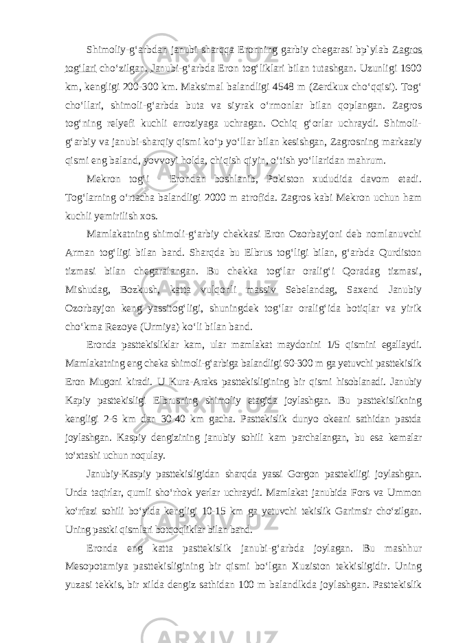 Shimoliy-g‘arbdan janubi-sharqqa Eronning garbiy chegarasi bp`ylab Zagros tog‘lari cho‘zilgan. Janubi-g‘arbda Eron tog‘liklari bilan tutashgan. Uzunligi 1600 km, kengligi 200-300 km. Maksimal balandligi 4548 m (Zerdkux cho‘qqisi). Tog‘ cho‘llari, shimoli-g‘arbda buta va siyrak o‘rmonlar bilan qoplangan. Zagros tog‘ning relyefi kuchli erroziyaga uchragan. Ochiq g‘orlar uchraydi. Shimoli- g‘arbiy va janubi-sharqiy qismi ko‘p yo‘llar bilan kesishgan, Zagrosning markaziy qismi eng baland, yovvoyi holda, chiqish qiyin, o‘tish yo‘llaridan mahrum. Mekron tog‘i - Erondan boshlanib, Pokiston xududida davom etadi. Tog‘larning o‘rtacha balandligi 2000 m atrofida. Zagros kabi Mekron uchun ham kuchli yemirilish xos. Mamlakatning shimoli-g‘arbiy chekkasi Eron Ozorbayjoni deb nomlanuvchi Arman tog‘ligi bilan band. Sharqda bu Elbrus tog‘ligi bilan, g‘arbda Qurdiston tizmasi bilan chegaralangan. Bu chekka tog‘lar oralig‘i Qoradag tizmasi, Mishudag, Bozkush, katta vulqonli massiv Sebelandag, Saxend Janubiy Ozorbayjon keng yassitog‘ligi, shuningdek tog‘lar oralig‘ida botiqlar va yirik cho‘kma Rezoye (Urmiya) ko‘li bilan band. Eronda pasttekisliklar kam, ular mamlakat maydonini 1/5 qismini egallaydi. Mamlakatning eng cheka shimoli-g‘arbiga balandligi 60-300 m ga yetuvchi pasttekislik Eron Mugoni kiradi. U Kura-Araks pasttekis ligining bir qismi hisoblanadi. Janubiy Kapiy pasttekisligi Elbrusning shimoliy etagida joylashgan. Bu pasttekislikning kengligi 2-6 km dan 30-40 km gacha. Pasttekislik dunyo okeani sathidan pastda joylashgan. Kaspiy dengizining janubiy sohili kam parchalangan, bu esa kemalar to‘xtashi uchun noqulay. Janubiy-Kaspiy pasttekisligidan sharqda yassi Gorgon pasttekiligi joylashgan. Unda taqirlar, qumli sho‘rhok yerlar uchraydi. Mamlakat janubida Fors va Ummon ko‘rfazi sohili bo‘yida kengligi 10-15 km ga yetuvchi tekislik Garimsir cho‘zilgan. Uning pastki qismlari botqoqliklar bilan band. Eronda eng katta pasttekislik janubi-g‘arbda joylagan. Bu mashhur Mesopotamiya pasttekisligining bir qismi bo‘lgan Xuziston tekkisligidir. Uning yuzasi tekkis, bir xilda dengiz sathidan 100 m balandlkda joy lashgan. Pasttekislik 