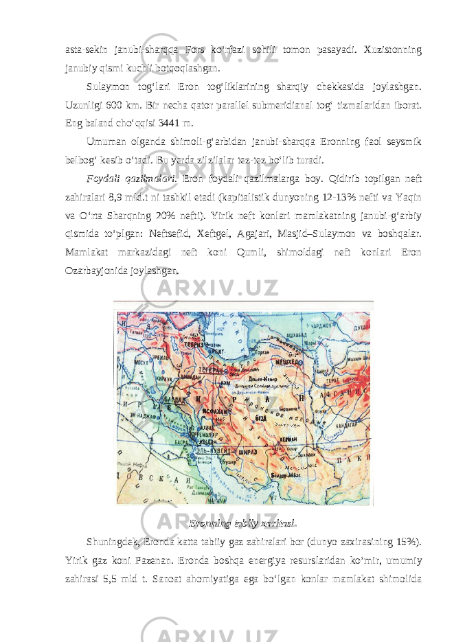 asta-sekin janubi-sharqqa Fors ko‘rfazi sohili tomon pasayadi. Xuzistonning janubiy qismi kuchli botqoqlashgan. Sulaymon tog‘lari Eron tog‘liklarining sharqiy chekkasida joylashgan. Uzunligi 600 km. Bir necha qator parallel submeridianal tog‘ tizmalaridan iborat. Eng baland cho‘qqisi 3441 m. Umuman olganda shimoli-g‘arbidan janubi-sharqqa Eronning faol seysmik belbog‘ kesib o‘tadi. Bu yerda zilzilalar tez-tez bo‘lib turadi. Foydali qazilmalari. Eron foydali qazilmalarga boy. Qidirib topilgan neft zahiralari 8,9 mld.t ni tashkil etadi (kapitalistik dunyoning 12-13% nefti va Yaqin va O‘rta Sharqning 20% nefti). Yirik neft konlari mamlakatning janubi-g‘arbiy qismida to‘plgan: Neftsefid, Xeftgel, Agajari, Masjid–Sulaymon va boshqalar. Mamlakat markazidagi neft koni Qumli, shimoldagi neft konlari Eron Ozarbayjonida joylashgan. Eronning tabiiy xaritasi. Shuningdek, Eronda katta tabiiy gaz zahiralari bor (dunyo zaxira sining 15%). Yirik gaz koni Pazenan. Eronda boshqa energiya resurs laridan ko‘mir, umumiy zahirasi 5,5 mld t. Sanoat ahomiyatiga ega bo‘lgan konlar mamlakat shimolida 