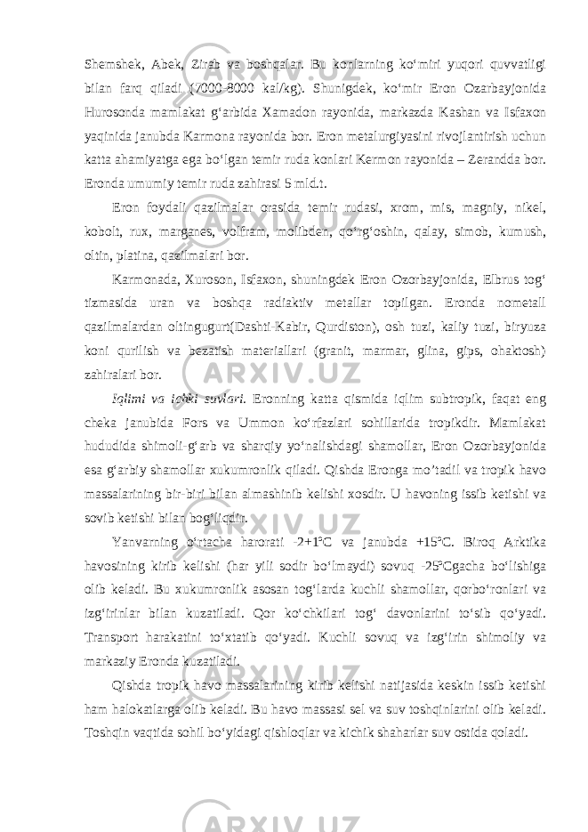 Shemshek, Abek, Zirab va boshqalar. Bu konlarning ko‘miri yuqori quvvatligi bilan farq qiladi (7000-8000 kal/kg). Shunigdek, ko‘mir Eron Ozarbayjonida Hurosonda mamlakat g‘arbida Xamadon rayonida, markazda Kashan va Isfaxon yaqinida janubda Karmona rayonida bor. Eron metalurgiyasini rivojlantirish uchun katta ahamiyatga ega bo‘lgan temir ruda konlari Kermon rayonida – Zerandda bor. Eronda umumiy temir ruda zahirasi 5 mld.t. Eron foydali qazilmalar orasida temir rudasi, xrom, mis, magniy, nikel, kobolt, rux, marganes, volfram, molibden, qo‘rg‘oshin, qalay, simob, kumush, oltin, platina, qazilmalari bor. Karmonada, Xuroson, Isfaxon, shuningdek Eron Ozorbayjonida, Elbrus tog‘ tizmasida uran va boshqa radiaktiv metallar topilgan. Eronda nometall qazilmalardan oltingugurt(Dashti-Kabir, Qurdiston), osh tuzi, kaliy tuzi, biryuza koni qurilish va bezatish materiallari (granit, marmar, glina, gips, ohaktosh) zahiralari bor. Iqlimi va ichki suvlari. Eronning katta qismida iqlim subtropik, faqat eng cheka janubida Fors va Ummon ko‘rfazlari sohillarida tropikdir. Mamlakat hududida shimoli-g‘arb va sharqiy yo‘nalishdagi shamollar, Eron Ozorbayjonida esa g‘arbiy shamollar xukumronlik qiladi. Qishda Eronga mo’tadil va tropik havo massalarining bir-biri bilan almashinib kelishi xosdir. U havoning issib ketishi va sovib ketishi bilan bog‘liqdir. Yanvarning o‘rtacha harorati -2+1ºC va janubda +15ºC. Biroq Arktika havosining kirib kelishi (har yili sodir bo‘lmaydi) sovuq -25ºCgacha bo‘lishiga olib keladi. Bu xukumronlik asosan tog‘larda kuchli shamollar, qorbo‘ronlari va izg‘irinlar bilan kuzatiladi. Qor ko‘chkilari tog‘ davonlarini to‘sib qo‘yadi. Transport harakatini to‘xtatib qo‘yadi. Kuchli sovuq va izg‘irin shimoliy va markaziy Eronda kuzatiladi. Qishda tropik havo massalarining kirib kelishi natijasida keskin issib ketishi ham halokatlarga olib keladi. Bu havo massasi sel va suv toshqinlarini olib keladi. Toshqin vaqtida sohil bo‘yidagi qishloqlar va kichik shaharlar suv ostida qoladi. 