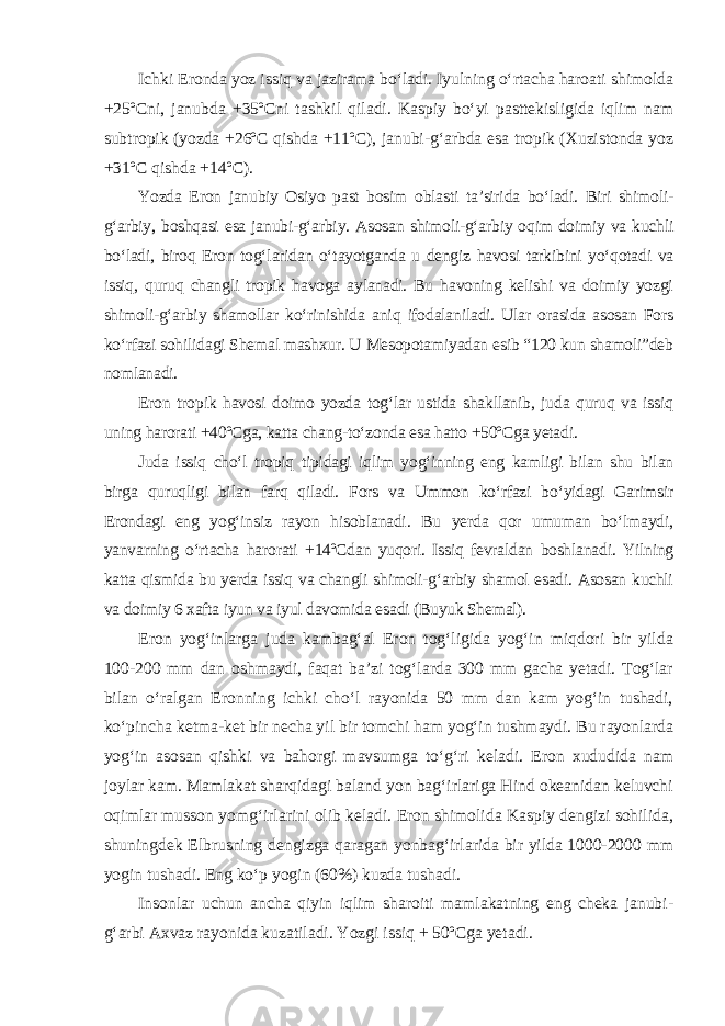 Ichki Eronda yoz issiq va jazirama bo‘ladi. Iyulning o‘rtacha haroati shimolda +25ºCni, janubda +35ºCni tashkil qiladi. Kaspiy bo‘yi pasttekisligida iqlim nam subtropik (yozda +26ºC qishda +11ºC), janubi-g‘arbda esa tropik (Xuzistonda yoz +31ºC qishda +14ºC). Yozda Eron janubiy Osiyo past bosim oblasti ta’sirida bo‘ladi. Biri shimoli- g‘arbiy, boshqasi esa janubi-g‘arbiy. Asosan shimoli-g‘arbiy oqim doimiy va kuchli bo‘ladi, biroq Eron tog‘laridan o‘tayotganda u dengiz havosi tarkibini yo‘qotadi va issiq, quruq changli tropik havoga aylanadi. Bu havoning kelishi va doimiy yozgi shimoli-g‘arbiy shamollar ko‘rinishida aniq ifodalaniladi. Ular orasida asosan Fors ko‘rfazi sohilidagi Shemal mashxur. U Mesopotamiyadan esib “120 kun shamoli”deb nomlanadi. Eron tropik havosi doimo yozda tog‘lar ustida shakllanib, juda quruq va issiq uning harorati +40ºCga, katta chang-to‘zonda esa hatto +50ºCga yetadi. Juda issiq cho‘l tropiq tipidagi iqlim yog‘inning eng kamligi bilan shu bilan birga quruqligi bilan farq qiladi. Fors va Ummon ko‘rfazi bo‘yidagi Garimsir Erondagi eng yog‘insiz rayon hisoblanadi. Bu yerda qor umuman bo‘lmaydi, yanvarning o‘rtacha harorati +14ºCdan yuqori. Issiq fevraldan boshlanadi. Yilning katta qismida bu yerda issiq va changli shimoli-g‘arbiy shamol esadi. Asosan kuchli va doimiy 6 xafta iyun va iyul davomida esadi (Buyuk Shemal). Eron yog‘inlarga juda kambag‘al Eron tog‘ligida yog‘in miqdori bir yilda 100-200 mm dan oshmaydi, faqat ba’zi tog‘larda 300 mm gacha yetadi. Tog‘lar bilan o‘ralgan Eronning ichki cho‘l rayonida 50 mm dan kam yog‘in tushadi, ko‘pincha ketma-ket bir necha yil bir tomchi ham yog‘in tushmaydi. Bu rayonlarda yog‘in asosan qishki va bahorgi mavsumga to‘g‘ri keladi. Eron xududida nam joylar kam. Mamlakat sharqidagi baland yon bag‘irlariga Hind okeanidan keluvchi oqimlar musson yomg‘irlarini olib keladi. Eron shimolida Kaspiy dengizi sohilida, shuningdek Elbrusning dengizga qaragan yonbag‘irlarida bir yilda 1000-2000 mm yogin tushadi. Eng ko‘p yogin (60%) kuzda tushadi. Insonlar uchun ancha qiyin iqlim sharoiti mamlakatning eng cheka janubi- g‘arbi Axvaz rayonida kuzatiladi. Yozgi issiq + 50ºCga yetadi. 