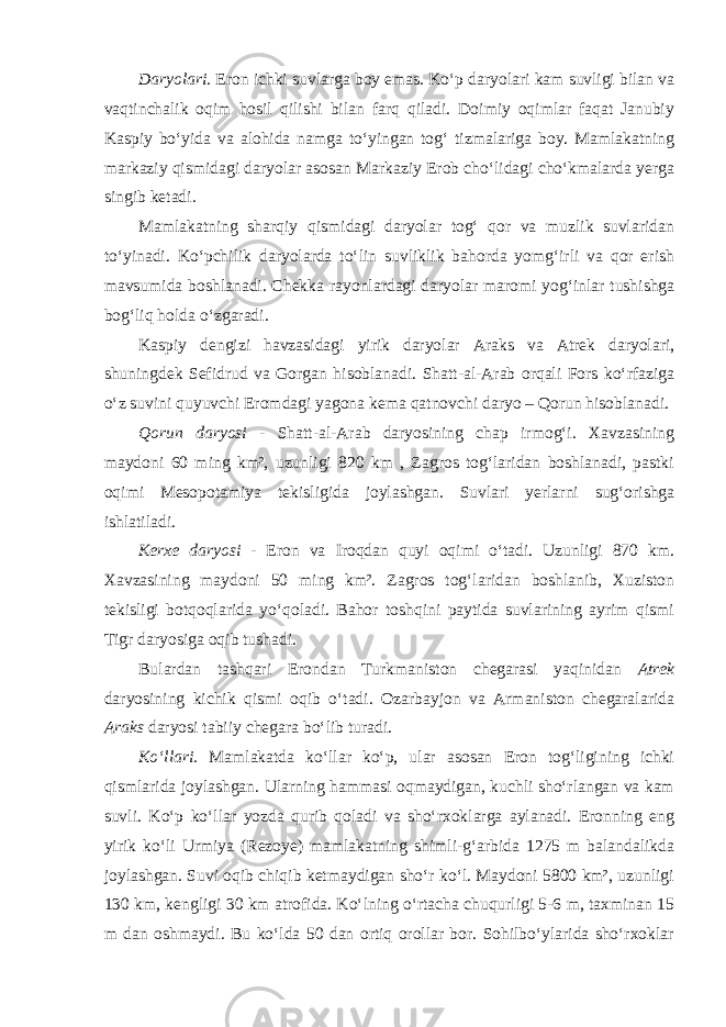 Daryolari. Eron ichki suvlarga boy emas. Ko‘p daryolari kam suvligi bilan va vaqtinchalik oqim hosil qilishi bilan farq qiladi. Doimiy oqimlar faqat Janubiy Kaspiy bo‘yida va alohida namga to‘yingan tog‘ tizmalariga boy. Mamlakatning markaziy qismidagi daryolar asosan Markaziy Erob cho‘lidagi cho‘kmalarda yerga singib ketadi. Mamlakatning sharqiy qismidagi daryolar tog‘ qor va muzlik suvlaridan to‘yinadi. Ko‘pchilik daryolarda to‘lin suvliklik bahorda yomg‘irli va qor erish mavsumida boshlanadi. Chekka rayonlardagi daryolar maromi yog‘inlar tushishga bog‘liq holda o‘zgaradi. Kaspiy dengizi havzasidagi yirik daryolar Araks va Atrek daryolari, shuningdek Sefidrud va Gorgan hisoblanadi. Shatt-al-Arab orqali Fors ko‘rfaziga o‘z suvini quyuvchi Eromdagi yagona kema qatnovchi daryo – Qorun hisoblanadi. Qorun daryosi - Shatt-al-Arab daryosining chap irmog‘i. Xavzasining maydoni 60 ming km², uzunligi 820 km , Zagros tog‘laridan boshlanadi, pastki oqimi Mesopotamiya tekisligida joylashgan. Suvlari yerlarni sug‘orishga ishlatiladi. Kerxe daryosi - Eron va Iroqdan quyi oqimi o‘tadi. Uzunligi 870 km. Xavzasining maydoni 50 ming km². Zagros tog‘laridan boshlanib, Xuziston tekisligi botqoqlarida yo‘qoladi. Bahor toshqini paytida suvlarining ayrim qismi Tigr daryosiga oqib tushadi. Bulardan tashqari Erondan Turkmaniston chegarasi yaqinidan Atrek daryosining kichik qismi oqib o‘tadi. Ozarbayjon va Armaniston chegaralarida Araks daryosi tabiiy chegara bo‘lib turadi. Ko‘llari. Mamlakatda ko‘llar ko‘p, ular asosan Eron tog‘ligining ichki qismlarida joylashgan. Ularning hammasi oqmaydigan, kuchli sho‘rlangan va kam suvli. Ko‘p ko‘llar yozda qurib qoladi va sho‘rxoklarga aylanadi. Eronning eng yirik ko‘li Urmiya (Rezoye) mamlakatning shimli-g‘arbida 1275 m balandalikda joylashgan. Suvi oqib chiqib ketmaydigan sho‘r ko‘l. Maydoni 5800 km², uzunligi 130 km, kengligi 30 km atrofida. Ko‘lning o‘rtacha chuqurligi 5-6 m, taxminan 15 m dan oshmaydi. Bu ko‘lda 50 dan ortiq orollar bor. Sohilbo‘ylarida sho‘rxoklar 