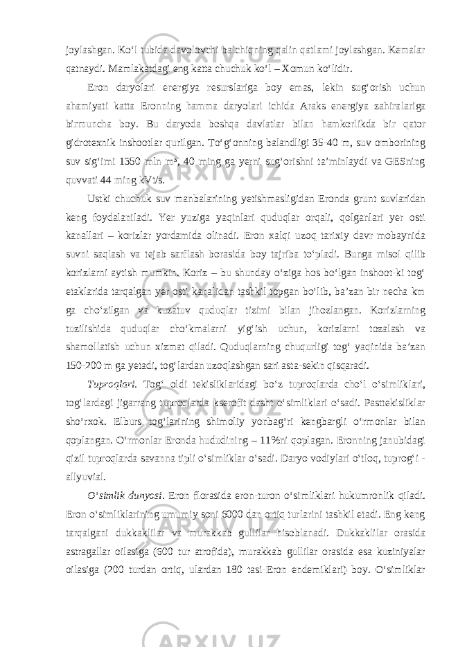 joylashgan. Ko‘l tubida davolovchi balchiqning qalin qatlami joylashgan. Kemalar qatnaydi. Mamlakatdagi eng katta chuchuk ko‘l – Xomun ko‘lidir. Eron daryolari energiya resurslariga boy emas, lekin sug‘orish uchun ahamiyati katta Eronning hamma daryolari ichida Araks energiya zahira lariga birmuncha boy. Bu daryoda boshqa davlatlar bilan hamkorlikda bir qator gidrotexnik inshootlar qurilgan. To‘g‘onning balandligi 35-40 m, suv omborining suv sig‘imi 1350 mln m³, 40 ming ga yerni sug‘orishni ta’minlaydi va GESning quvvati 44 ming kVt/s. Ustki chuchuk suv manbalarining yetishmasligidan Eronda grunt suvlaridan keng foydalaniladi. Yer yuziga yaqinlari quduqlar orqali, qolganlari yer osti kanallari – korizlar yordamida olinadi. Eron xalqi uzoq tarixiy davr mobaynida suvni saqlash va tejab sarflash borasida boy tajriba to‘pladi. Bunga misol qilib korizlarni aytish mumkin. Koriz – bu shunday o‘ziga hos bo‘lgan inshoot-ki tog‘ etaklarida tarqalgan yer osti kanalidan tashkil topgan bo‘lib, ba’zan bir necha km ga cho‘zilgan va kuzatuv quduqlar tizimi bilan jihozlangan. Korizlarning tuzilishida quduqlar cho‘kmalarni yig‘ish uchun, korizlarni tozalash va shamollatish uchun xizmat qiladi. Quduqlarning chuqurligi tog‘ yaqinida ba’zan 150-200 m ga yetadi, tog‘lardan uzoqlashgan sari asta-sekin qisqaradi. Tuproqlari. Tog‘ oldi tekisliklaridagi bo‘z tuproqlarda cho‘l o‘simlik lari, tog‘lardagi jigarrang tuproqlarda kserofit dasht o‘simliklari o‘sadi. Pasttekisliklar sho‘rxok. Elburs tog‘larining shimoliy yonbag‘ri kengbargli o‘rmonlar bilan qoplangan. O‘rmonlar Eronda hududining – 11%ni qoplagan. Eronning janubidagi qizil tuproqlarda savanna tipli o‘simliklar o‘sadi. Daryo vodiylari o‘tloq, tuprog‘i - allyuvial. O‘simlik dunyosi. Eron florasida eron-turon o‘simliklari hukumronlik qiladi. Eron o‘simliklarining umumiy soni 6000 dan ortiq turlarini tashkil etadi. Eng keng tarqalgani dukkaklilar va murakkab gullilar hisoblanadi. Dukkaklilar orasida astragallar oilasiga (600 tur atrofida), murakkab gullilar orasida esa kuziniyalar oilasiga (200 turdan ortiq, ulardan 180 tasi-Eron endemiklari) boy. O‘simliklar 