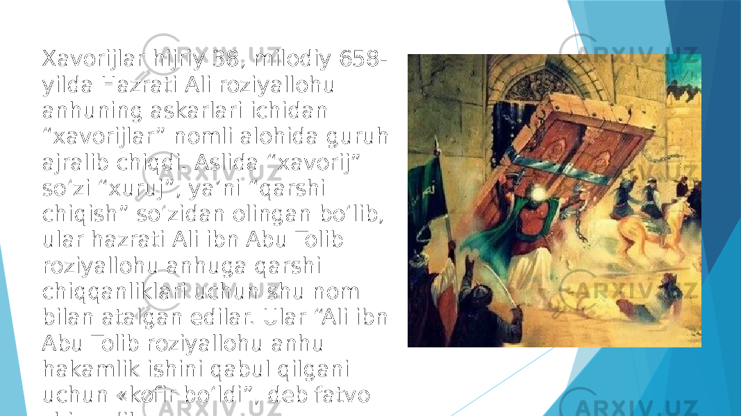 Xavorijlar hijriy 38, milodiy 658- yilda Hazrati Ali roziyallohu anhuning askarlari ichidan “xavorijlar” nomli alohida guruh ajralib chiqdi. Aslida “xavorij” soʻzi “xuruj”, yaʼni “qarshi chiqish” soʻzidan olingan boʻlib, ular hazrati Ali ibn Abu Tolib roziyallohu anhuga qarshi chiqqanliklari uchun shu nom bilan atalgan edilar. Ular “Ali ibn Abu Tolib roziyallohu anhu hakamlik ishini qabul qilgani uchun «kofir boʻldi”, deb fatvo chiqardilar». 