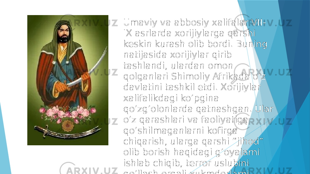 Umaviy va abbosiy xalifalar VII- IX asrlarda xorijiylarga qarshi keskin kurash olib bordi. Buning natijasida xorijiylar qirib tashlandi, ulardan omon qolganlari Shimoliy Afrikada oʻz davlatini tashkil etdi. Xorijiylar xalifalikdagi koʻpgina qoʻzgʻolonlarda qatnashgan. Ular oʻz qarashlari va faoliyatiga qoʻshilmaganlarni kofirga chiqarish, ularga qarshi “jihod” olib borish haqidagi gʻoyalarni ishlab chiqib, terror uslubini qoʻllash orqali xukmdorlarni jismonan yoʻq qilish amaliyotini boshlab berganlar. 