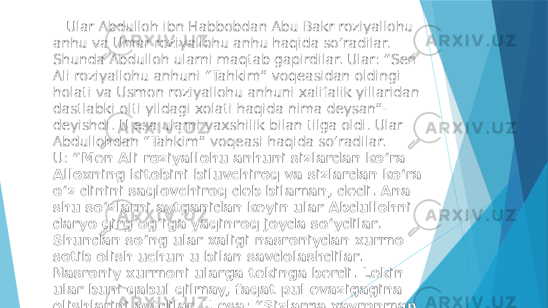  Ular Abdulloh ibn Habbobdan Abu Bakr roziyallohu anhu va Umar roziyallohu anhu haqida soʻradilar. Shunda Abdulloh ularni maqtab gapirdilar. Ular: “Sen Ali roziyallohu anhuni “Tahkim” voqeasidan oldingi holati va Usmon roziyallohu anhuni xalifalik yillaridan dastlabki olti yildagi xolati haqida nima deysan”- deyishdi. U esa ularni yaxshilik bilan tilga oldi. Ular Abdullohdan “Tahkim” voqeasi haqida soʻradilar. U:  “Men Ali roziyallohu anhuni sizlardan koʻra Alloxning kitobini biluvchiroq va sizlardan koʻra oʻz dinini saqlovchiroq deb bilaman, dedi. Ana shu soʻzlarni aytganidan keyin ular Abdullohni daryo qirgʻogʻiga yaqinroq joyda soʻydilar. Shundan soʻng ular xaligi nasroniydan xurmo sotib olish uchun u bilan savdolashdilar. Nasroniy xurmoni ularga tekinga berdi. Lekin ular buni qabul qilmay, faqat pul evazigagina olishlarini aytdilar. U esa: “Sizlarga xayronman, Abdullohdek odamni oʻldirasizlar, ammo xurmoni tekinga olmaysizlar” ,- dedi. 